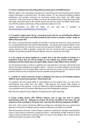 4. Is there a standard way of describing different product forms and DRM features?
ONIX for Books is the international standard for representing and communicating book industry
product information in electronic form. The latest release, 3.0, has improved handling of digital
publications and provides structures for describing product form detail and DRM usage
constraints. Even if you do not use ONIX, you can use the standard codes to describe product form
and usage constraints listed in the relevant sections of code lists version 12 (DRM–related codes,
lists 144-147; product content type, list 81; product form detail, list 175).
Further information on ONIX for Books 3.0                    and   code    lists   is   available   at
http://www.editeur.org/93/Release-3.0-Downloads/


5. If I provide a single master file to a conversion service and am not controlling the different
combinations of file format and DRM provided by that service to retailers, should I assign an
ISBN to that master file?
No, unless it is also being made available to the public in exactly the same form as your master file
(i.e. unchanged file format and without DRM applied). You should assign separate ISBNs to each
version generated by the conversion service (see also question 6 below). If your legacy computer
system requires an ISBN to identify a master file, then this should be kept as a purely internal
identifier to avoid the possibility of several different versions carrying the same ISBN.


6. If my e-books are being supplied by a retailer that is the sole provider of e-books in a
proprietary format that can only be bought it‘s own website (e.g. Amazon Kindle, Apple i-
bookstore) and that retailer does not require ISBNs, should I assign ISBNs to those versions?
It is not necessary to do so, unless it is useful for your own purposes or you want that version to be
listed in third-party databases of available e-books . However, since these platforms are generally
not interoperable, if you do assign ISBNs, make sure that they are unique to each version to avoid
problems if those versions should later become available through third parties.

7. I provide an e-book conversion service to publishers but they are not providing separate
ISBNs for each version that I generate. What should I do?
If a publisher will not provide ISBNs to intermediaries for this purpose then, as a last resort,
intermediaries may assign their own ISBNs. ISBN agencies will provide ISBN prefixes to
intermediaries for this purpose. In this case ISBNs and related metadata should be provided back
to the publisher and to the national ISBN agency and other bibliographic agencies.
Note that the assignment of an ISBN has no implications for rights ownership.


8. E-book reading devices offer different features such as type size, text to speech,
bookmarking, colour etc. Although my content, file format and DRM are the same, the user
experience varies according to the device used. How does this affect the assignment of ISBNs?
Not at all. If the content, file format, DRM and settings are unchanged, then any variation that
depends on the device or software used to read the e-book does not impact on the ISBN.
Note that provision of mono or colour images in separate e-publications intended respectively for
mono or colour devices constitutes a change of content – and therefore of ISBN. However if colour
images only are provided, but a particular device has only a mono display, that is simply a device
limitation and does not imply a second ISBN


                                                                                                    57
 