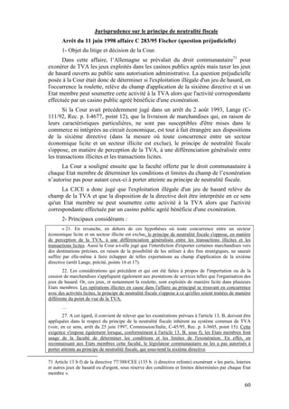 Jurisprudence sur le principe de neutralité fiscale
       Arrêt du 11 juin 1998 affaire C 283/95 Fischer (question préjudicielle)
       1- Objet du litige et décision de la Cour.
      Dans cette affaire, l’Allemagne se prévalait du droit communautaire71 pour
exonérer de TVA les jeux exploités dans les casinos publics agréés mais taxer les jeux
de hasard ouverts au public sans autorisation administrative. La question préjudicielle
posée à la Cour était donc de déterminer si l'exploitation illégale d'un jeu de hasard, en
l'occurrence la roulette, relève du champ d'application de la sixième directive et si un
Etat membre peut soumettre cette activité à la TVA alors que l'activité correspondante
effectuée par un casino public agréé bénéficie d'une exonération.
       Si la Cour avait précédemment jugé dans un arrêt du 2 août 1993, Lange (C-
111/92, Rec. p. I-4677, point 12), que la livraison de marchandises qui, en raison de
leurs caractéristiques particulières, ne sont pas susceptibles d'être mises dans le
commerce ni intégrées au circuit économique, est tout à fait étrangère aux dispositions
de la sixième directive (dans la mesure où toute concurrence entre un secteur
économique licite et un secteur illicite est exclue), le principe de neutralité fiscale
s'oppose, en matière de perception de la TVA, à une différenciation généralisée entre
les transactions illicites et les transactions licites.
      La Cour a souligné ensuite que la faculté offerte par le droit communautaire à
chaque Etat membre de déterminer les conditions et limites du champ de l’exonération
n’autorise pas pour autant ceux-ci à porter atteinte au principe de neutralité fiscale.
      La CJCE a donc jugé que l'exploitation illégale d'un jeu de hasard relève du
champ de la TVA et que la disposition de la directive doit être interprétée en ce sens
qu'un Etat membre ne peut soumettre cette activité à la TVA alors que l'activité
correspondante effectuée par un casino public agréé bénéficie d'une exonération.
       2- Principaux considérants :
        « 21. En revanche, en dehors de ces hypothèses où toute concurrence entre un secteur
économique licite et un secteur illicite est exclue, le principe de neutralité fiscale s'oppose, en matière
de perception de la TVA, à une différenciation généralisée entre les transactions illicites et les
transactions licites. Aussi la Cour a-t-elle jugé que l'interdiction d'exporter certaines marchandises vers
des destinations précises, en raison de la possibilité de les utiliser à des fins stratégiques, ne saurait
suffire par elle-même à faire échapper de telles exportations au champ d'application de la sixième
directive (arrêt Lange, précité, points 16 et 17).
       22. Les considérations qui précèdent et qui ont été faites à propos de l'importation ou de la
cession de marchandises s'appliquent également aux prestations de services telles que l'organisation des
jeux de hasard. Or, ces jeux, et notamment la roulette, sont exploités de manière licite dans plusieurs
Etats membres. Les opérations illicites en cause dans l'affaire au principal se trouvant en concurrence
avec des activités licites, le principe de neutralité fiscale s'oppose à ce qu'elles soient traitées de manière
différente du point de vue de la TVA.
       …
        27. A cet égard, il convient de relever que les exonérations prévues à l'article 13, B, doivent être
appliquées dans le respect du principe de la neutralité fiscale inhérent au système commun de TVA
(voir, en ce sens, arrêt du 25 juin 1997, Commission/Italie, C-45/95, Rec. p. I-3605, point 15). Cette
exigence s'impose également lorsque, conformément à l'article 13, B, sous f), les Etats membres font
usage de la faculté de déterminer les conditions et les limites de l'exonération. En effet, en
reconnaissant aux Etats membres cette faculté, le législateur communautaire ne les a pas autorisés à
porter atteinte au principe de neutralité fiscale, qui sous-tend la sixième directive.

71 Article 13 b f) de la directive 77/388/CEE (135 b. i) directive refonte) exonérant « les paris, loteries
et autres jeux de hasard ou d'argent, sous réserve des conditions et limites déterminées par chaque Etat
membre ».

                                                                                                           60
 