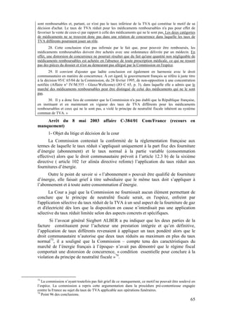sont remboursables et, partant, ce n'est pas le taux inférieur de la TVA qui constitue le motif de sa
décision d'achat. Le taux de TVA réduit pour les médicaments remboursables n'a pas pour effet de
favoriser la vente de ceux-ci par rapport à celle des médicaments qui ne le sont pas. Les deux catégories
de médicaments ne se trouvent donc pas dans une relation de concurrence dans laquelle les taux de
TVA différents pourraient jouer un rôle.
        28. Cette conclusion n'est pas infirmée par le fait que, pour pouvoir être remboursés, les
médicaments remboursables doivent être achetés avec une ordonnance délivrée par un médecin. En
effet, une distorsion de concurrence ne pourrait résulter que du fait qu'une quantité non négligeable de
médicaments remboursables est achetée en l'absence de toute prescription médicale, ce qui ne ressort
pas des pièces du dossier et n'est au demeurant pas allégué par la Commission en l'espèce.
        29. Il convient d'ajouter que ladite conclusion est également en harmonie avec le droit
communautaire en matière de concurrence. À cet égard, le gouvernement français se réfère à juste titre
à la décision 95/C 65/04 de la Commission, du 28 février 1995, de non-opposition à une concentration
notifiée (Affaire n° IV/M.555 - Glaxo/Wellcome) (JO C 65, p. 3), dans laquelle elle a admis que le
marché des médicaments remboursables peut être distingué de celui des médicaments qui ne le sont
pas.
      30. Il y a donc lieu de constater que la Commission n'a pas établi que la République française,
en instituant et en maintenant en vigueur des taux de TVA différents pour les médicaments
remboursables et ceux qui ne le sont pas, a violé le principe de neutralité fiscale inhérent au système
commun de TVA. »

    Arrêt du 8 mai 2003 affaire C-384/01 Com/France (recours en
manquement)
       1- Objet du litige et décision de la cour
      La Commission contestait la conformité de la réglementation française aux
termes de laquelle le taux réduit s’appliquait uniquement à la part fixe des fourniture
d’énergie (abonnement) et le taux normal à la partie variable (consommation
effective) alors que le droit communautaire prévoit à l’article 12.3 b) de la sixième
directive ( article 102 1er alinéa directive refonte) l’application du taux réduit aux
fournitures d’énergie.
      Outre le point de savoir si « l’abonnement » pouvait être qualifié de fourniture
d’énergie, elle faisait grief à titre subsidiaire que le même taux doit s’appliquer à
l’abonnement et à toute autre consommation d’énergie.
       La Cour a jugé que la Commission ne fournissait aucun élément permettant de
conclure que le principe de neutralité fiscale serait, en l'espèce, enfreint par
l'application sélective du taux réduit de la TVA à un seul aspect de la fourniture de gaz
et d'électricité dès lors que la disposition en cause n’interdisait pas une application
sélective du taux réduit limitée selon des aspects concrets et spécifiques.
       Si l’avocat général Siegbert ALBER a pu indiquer que les deux parties de la
facture constituaient pour l’acheteur une prestation intégrée et qu’en définitive,
l’application de taux différents revenaient à appliquer un taux pondéré alors que le
droit communautaire n’autorise que deux taux réduits au maximum en plus du taux
normal73, il a souligné que la Commission – compte tenu des caractéristiques du
marché de l’énergie français à l’époque- n’avait pas démontré que le régime fiscal
comportait une distorsion de concurrence, « condition essentielle pour conclure à la
violation du principe de neutralité fiscale »74.



73
   La commission n’ayant toutefois pas fait grief de ce manquement, ce motif ne pouvait être soulevé en
l’espèce. La commission a repris cette argumentation dans la procédure pré-contentieuse engagée
contre la France au sujet du taux de TVA applicable aux opérations funéraires.
74
   Point 96 des conclusions.
                                                                                                     65
 