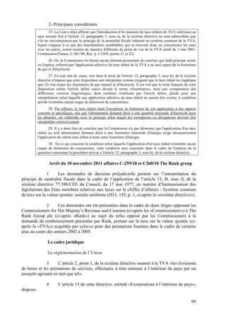 2- Principaux considérants
                   25. La Cour a déjà affirmé que l'introduction et le maintien de taux réduits de TVA inférieurs au
           taux normal fixé à l'article 12, paragraphe 3, sous a), de la sixième directive ne sont admissibles que
           s'ils ne méconnaissent pas le principe de la neutralité fiscale inhérent au système commun de la TVA,
           lequel s'oppose à ce que des marchandises semblables, qui se trouvent donc en concurrence les unes
           avec les autres, soient traitées de manière différente du point de vue de la TVA (arrêt du 3 mai 2001,
           Commission/France, C-481/98, Rec. p. I-3369, points 21 et 22).
                   26. Or, la Commission n'a fourni aucun élément permettant de conclure que ledit principe serait,
           en l'espèce, enfreint par l'application sélective du taux réduit de la TVA à un seul aspect de la fourniture
           de gaz et d'électricité.
                   27. En tout état de cause, rien dans le texte de l'article 12, paragraphe 3, sous b), de la sixième
           directive n'impose que cette disposition soit interprétée comme exigeant que le taux réduit ne s'applique
           que s'il vise toutes les fournitures de gaz naturel et d'électricité. Il est vrai que le texte français de cette
           disposition utilise l'article défini «aux» devant le terme «fournitures», mais une comparaison des
           différentes versions linguistiques, dont certaines n'utilisent pas l'article défini, plaide pour une
           interprétation selon laquelle une application sélective du taux réduit ne saurait être exclue, à condition
           qu'elle n'entraîne aucun risque de distorsion de concurrence.
                  28. Par ailleurs, le taux réduit étant l'exception, la limitation de son application à des aspects
           concrets et spécifiques, tels que l'abonnement donnant droit à une quantité minimale d'électricité pour
           les abonnés, est cohérente avec le principe selon lequel les exemptions ou dérogations doivent être
           interprétées restrictivement.
                   29. Il y a donc lieu de conclure que la Commission n'a pas démontré que l'application d'un taux
           réduit au seul abonnement donnant droit à une fourniture minimale d'énergie exige nécessairement
           l'application du même taux réduit à toute autre fourniture d'énergie.
                  30. En ce qui concerne la condition selon laquelle l'application d'un taux réduit n'entraîne aucun
           risque de distorsion de concurrence, cette condition sera examinée dans le cadre de l'analyse de la
           question concernant la procédure prévue à l'article 12, paragraphe 3, sous b), de la sixième directive.

                     Arrêt du 10 novembre 2011 affaires C-259/10 et C260/10 The Rank group

               1     Les demandes de décision préjudicielle portent sur l’interprétation du
principe de neutralité fiscale dans le cadre de l’application de l’article 13, B, sous f), de la
sixième directive 77/388/CEE du Conseil, du 17 mai 1977, en matière d’harmonisation des
législations des Etats membres relatives aux taxes sur le chiffre d’affaires - Système commun
de taxe sur la valeur ajoutée: assiette uniforme (JO L 145, p. 1, ci-après la «sixième directive»).

              2     Ces demandes ont été présentées dans le cadre de deux litiges opposant les
Commissioners for Her Majesty’s Revenue and Customs (ci-après les «Commissioners») à The
Rank Group plc (ci-après «Rank») au sujet du refus opposé par les Commissioners à la
demande de remboursement présentée par Rank, portant sur la taxe sur la valeur ajoutée (ci-
après la «TVA») acquittée par celui-ci pour des prestations fournies dans le cadre de certains
jeux au cours des années 2002 à 2005.

                  Le cadre juridique

                  La réglementation de l’Union

               3     L’article 2, point 1, de la sixième directive soumet à la TVA «les livraisons
de biens et les prestations de services, effectuées à titre onéreux à l’intérieur du pays par un
assujetti agissant en tant que tel».

                 4       L’article 13 de cette directive, intitulé «Exonérations à l’intérieur du pays»,
dispose:

                                                                                                                       66
 