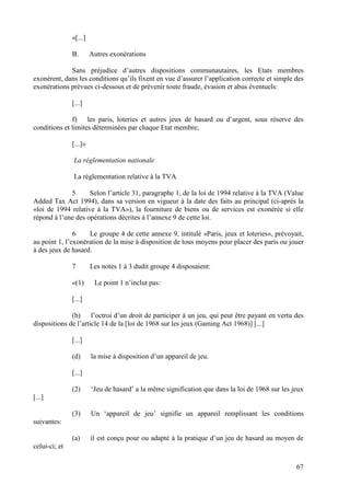 «[...]

               B.       Autres exonérations

             Sans préjudice d’autres dispositions communautaires, les Etats membres
exonèrent, dans les conditions qu’ils fixent en vue d’assurer l’application correcte et simple des
exonérations prévues ci-dessous et de prévenir toute fraude, évasion et abus éventuels:

               [...]

              f) les paris, loteries et autres jeux de hasard ou d’argent, sous réserve des
conditions et limites déterminées par chaque Etat membre;

               [...]»

               La réglementation nationale

               La réglementation relative à la TVA

             5      Selon l’article 31, paragraphe 1, de la loi de 1994 relative à la TVA (Value
Added Tax Act 1994), dans sa version en vigueur à la date des faits au principal (ci-après la
«loi de 1994 relative à la TVA»), la fourniture de biens ou de services est exonérée si elle
répond à l’une des opérations décrites à l’annexe 9 de cette loi.

               6    Le groupe 4 de cette annexe 9, intitulé «Paris, jeux et loteries», prévoyait,
au point 1, l’exonération de la mise à disposition de tous moyens pour placer des paris ou jouer
à des jeux de hasard.

               7        Les notes 1 à 3 dudit groupe 4 disposaient:

               «(1)      Le point 1 n’inclut pas:

               [...]

              (b) l’octroi d’un droit de participer à un jeu, qui peut être payant en vertu des
dispositions de l’article 14 de la [loi de 1968 sur les jeux (Gaming Act 1968)] [...]

               [...]

               (d)      la mise à disposition d’un appareil de jeu.

               [...]

               (2)      ‘Jeu de hasard’ a la même signification que dans la loi de 1968 sur les jeux
[...]

               (3)      Un ‘appareil de jeu’ signifie un appareil remplissant les conditions
suivantes:

               (a)      il est conçu pour ou adapté à la pratique d’un jeu de hasard au moyen de
celui-ci; et

                                                                                                 67
 
