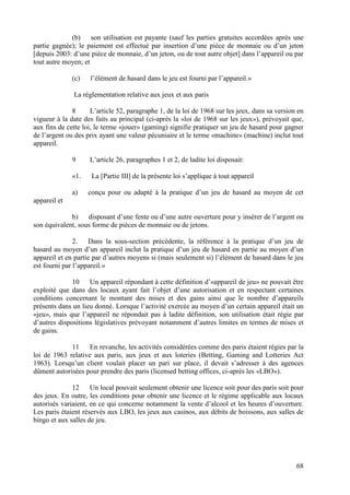 (b) son utilisation est payante (sauf les parties gratuites accordées après une
partie gagnée); le paiement est effectué par insertion d’une pièce de monnaie ou d’un jeton
[depuis 2003: d’une pièce de monnaie, d’un jeton, ou de tout autre objet] dans l’appareil ou par
tout autre moyen; et

              (c)   l’élément de hasard dans le jeu est fourni par l’appareil.»

              La réglementation relative aux jeux et aux paris

              8      L’article 52, paragraphe 1, de la loi de 1968 sur les jeux, dans sa version en
vigueur à la date des faits au principal (ci-après la «loi de 1968 sur les jeux»), prévoyait que,
aux fins de cette loi, le terme «jouer» (gaming) signifie pratiquer un jeu de hasard pour gagner
de l’argent ou des prix ayant une valeur pécuniaire et le terme «machine» (machine) inclut tout
appareil.

              9     L’article 26, paragraphes 1 et 2, de ladite loi disposait:

              «1.    La [Partie III] de la présente loi s’applique à tout appareil

              a)    conçu pour ou adapté à la pratique d’un jeu de hasard au moyen de cet
appareil et

             b) disposant d’une fente ou d’une autre ouverture pour y insérer de l’argent ou
son équivalent, sous forme de pièces de monnaie ou de jetons.

               2.   Dans la sous-section précédente, la référence à la pratique d’un jeu de
hasard au moyen d’un appareil inclut la pratique d’un jeu de hasard en partie au moyen d’un
appareil et en partie par d’autres moyens si (mais seulement si) l’élément de hasard dans le jeu
est fourni par l’appareil.»

              10    Un appareil répondant à cette définition d’«appareil de jeu» ne pouvait être
exploité que dans des locaux ayant fait l’objet d’une autorisation et en respectant certaines
conditions concernant le montant des mises et des gains ainsi que le nombre d’appareils
présents dans un lieu donné. Lorsque l’activité exercée au moyen d’un certain appareil était un
«jeu», mais que l’appareil ne répondait pas à ladite définition, son utilisation était régie par
d’autres dispositions législatives prévoyant notamment d’autres limites en termes de mises et
de gains.

             11    En revanche, les activités considérées comme des paris étaient régies par la
loi de 1963 relative aux paris, aux jeux et aux loteries (Betting, Gaming and Lotteries Act
1963). Lorsqu’un client voulait placer un pari sur place, il devait s’adresser à des agences
dûment autorisées pour prendre des paris (licensed betting offices, ci-après les «LBO»).

              12     Un local pouvait seulement obtenir une licence soit pour des paris soit pour
des jeux. En outre, les conditions pour obtenir une licence et le régime applicable aux locaux
autorisés variaient, en ce qui concerne notamment la vente d’alcool et les heures d’ouverture.
Les paris étaient réservés aux LBO, les jeux aux casinos, aux débits de boissons, aux salles de
bingo et aux salles de jeu.




                                                                                                68
 