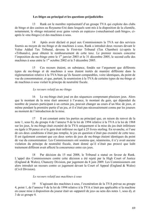 Les litiges au principal et les questions préjudicielles

              13    Rank est le membre représentatif d’un groupe TVA qui exploite des clubs
de bingo et des casinos au Royaume-Uni dans lesquels sont mis à la disposition de la clientèle,
notamment, le «bingo mécanisé avec gains versés en espèces» («mechanised cash bingo», ci-
après le «mc-bingo») et des machines à sous.

              14   Après avoir déclaré et payé aux Commissioners la TVA sur des services
fournis au moyen de mc-bingo et de machines à sous, Rank a introduit deux recours devant le
Value Added Tax Tribunal, devenu le First-tier Tribunal (Tax Chamber) (ci-après le
«Tribunal»), pour obtenir le remboursement de cette taxe. Le premier recours concerne
l’imposition du mc-bingo entre le 1er janvier 2003 et le 31 décembre 2005, le second celle des
machines à sous entre le 1er octobre 2002 et le 5 décembre 2005.

             15     Ces recours étaient, en substance, fondés sur l’argument que différents
types de mc-bingo et de machines à sous étaient traités de manière différente dans la
réglementation relative à la TVA bien qu’ils fussent comparables, voire identiques, du point de
vue du consommateur, et que, partant, la soumission à la TVA de certains types de mc-bingo et
de machines à sous violait le principe de neutralité fiscale.

               Le recours relatif au mc-bingo

            16     Le mc-bingo était joué en des séquences comprenant plusieurs jeux. Alors
que le montant de la mise était annoncé à l’avance, le montant du gain, qui dépendait du
nombre de joueurs participant à un certain jeu, pouvait changer au cours d’un bloc de jeux, et
même pendant la première partie d’un jeu, et il n’était pas nécessairement connu par les joueurs
au moment de l’introduction de la mise.

               17    Il est constant entre les parties au principal que, en raison du renvoi de la
note 1, sous b), du groupe 4 de l’annexe 9 de la loi de 1994 relative à la TVA à la loi de 1968
sur les jeux, le mc-bingo était exonéré de la TVA uniquement si la mise du jeu était inférieure
ou égale à 50 pence et si le gain était inférieur ou égal à 25 livres sterling. En revanche, si l’une
de ces deux conditions n’était pas remplie, le jeu en question n’était pas exonéré de cette taxe.
Il est également constant que ces deux sortes de jeux de mc-bingo étaient identiques du point
de vue du consommateur. Les Commissioners ont soutenu que, néanmoins, il n’y avait aucune
violation du principe de neutralité fiscale, étant donné qu’il n’était pas prouvé que ledit
traitement différent avait affecté la concurrence entre ces jeux.

              18    Par décision du 15 mai 2008, le Tribunal a statué en faveur de Rank.
L’appel des Commissioners contre cette décision a été rejeté par la High Court of Justice
(England & Wales), Chancery Division, par jugement du 8 juin 2009. Les Commissioners ont
alors introduit un recours contre ce jugement devant la Court of Appeal (England & Wales)
(Civil Division).

               Le recours relatif aux machines à sous

               19    S’agissant des machines à sous, l’exonération de la TVA prévue au groupe
4, point 1, de l’annexe 9 de la loi de 1994 relative à la TVA n’était pas applicable si la machine
en cause mise à disposition du joueur était un «appareil de jeu» au sens des notes 1, sous d), et
3 de ce groupe 4.



                                                                                                  69
 