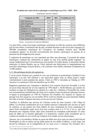 Evolution des ventes de livres physiques et numériques aux USA - 2010 – 2011
                                           (6 premiers mois de l’année)

                         Catégorie (en M$)                2010       2011      Variation (en %)
                  Adult Hardover                  617,8   471,1                          -23,7
                  Adult Paperback                 710,1   521,4                          -26,6
                  Mass Market                     325,3   232,5                          -28,5
                  Children's/YA Hardcover         272,0   240,1                          -11,7
                  Children's/YA Paperback         244,0   207,1                          -15,1
                  Total Imprimé                 2 169,2 1 672,2                          -22,9
                  Livre électronique              181,3   473,8                         +161,3
                  Total imprimé et électronique 2 350,5 2 146,0                           -8,6
                 Source : Association of American Publishers
Les plus fortes ventes d’ouvrages numériques concernent en effet des secteurs aussi différents
que les best sellers, la littérature dite de gare, la bande dessinée ou des livres plus exigeants (cf.
300.000 exemplaires numériques du « Freedom » de Jonathan Franzen pour 700.000
exemplaires papier). La diversité socioculturelle des lecteurs numériques est garante de la
poursuite du développement du secteur.
L’explosion du numérique ne s’est cependant pas faite sans dommage. L’essentiel des achats
numériques s’opérant par substitution au papier au sein d’un marché global stagnant4, les
acteurs traditionnels qui n’investissent pas sont touchés. En juillet dernier, le deuxième libraire
américain, la chaine Borders, qui ne s’était intéressé que tardivement et marginalement aux
nouvelles technologies (liseuse Kobo), a été contraint à une faillite entrainant la disparition de
11.000 emplois.
I.1.3. Des politiques de prix très agressives.
C’est là encore Amazon qui a montré la voie, non seulement en positionnant d’emblée le livre
numérique à un prix très inférieur à son équivalent papier mais en allant jusqu’à vendre
volontairement à perte pendant des années. Créée en 1992 et introduite au Nasdaq en 1995,
Amazon n’a commencé à faire des bénéfices qu’en 2004.
Rappelons également que l’entreprise a bénéficié d’un contexte fiscal très favorable, à la fois
en raison d'une décision de la Cour suprême de 1992 (Quill v. North Dakota), qui exonère les
vendeurs en ligne de l'obligation de collecter la « sales tax » afférente à l'ensemble des ventes
aux consommateurs résidant dans des Etats où le vendeur n'a pas de présence physique (nexus),
et depuis la promulgation en 1998 de l’Internet Tax Freedom Act, toujours en vigueur car
prorogé trois fois (jusqu’au 1er novembre 2014). Cette loi interdit aux gouvernements fédéral,
des Etats et locaux d’imposer des taxes sur les services de l’internet.
Toutefois, la définition des services de l’internet exclus de toute taxation a fait l’objet de
débats. La troisième modification de la loi semble autoriser l’imposition des services en ligne
de contenus, ce qui permet aux Etats fédérés de taxer notamment les livres numériques et
autres biens immatériels (sales taxes d’un taux compris entre 6 et 12 %). C’est ce que font
désormais une vingtaine d’Etats, deux Etats seulement les exemptant explicitement. Un autre
point de débat est la fiscalité applicable à la transaction, certains Etats considérant que le
vendeur est installé sur son sol dès qu’il dispose d’un simple serveur électronique.
Amazon, qui s’est installée à Seattle en raison du faible taux de la sales tax dans le petit Etat de
Washington où elle ne réalise qu’une faible partie de son chiffre d’affaires, a alors réagi, tant
devant les tribunaux sur la compatibilité de ces taxes avec l’ « Internet Tax Freedom Act »
4
    Les ventes de livres papier ont reculé de 10 % au premier semestre 2011.
                                                                                                    7
 