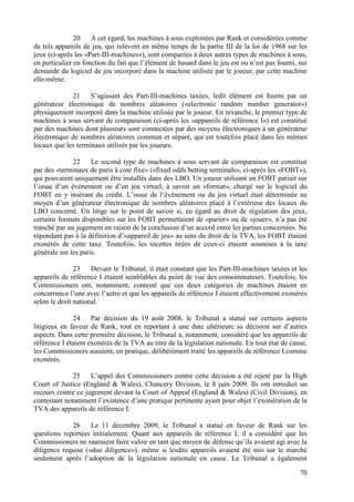 20    À cet égard, les machines à sous exploitées par Rank et considérées comme
de tels appareils de jeu, qui relèvent en même temps de la partie III de la loi de 1968 sur les
jeux (ci-après les «Part-III-machines»), sont comparées à deux autres types de machines à sous,
en particulier en fonction du fait que l’élément de hasard dans le jeu est ou n’est pas fourni, sur
demande du logiciel de jeu incorporé dans la machine utilisée par le joueur, par cette machine
elle-même.

             21     S’agissant des Part-III-machines taxées, ledit élément est fourni par un
générateur électronique de nombres aléatoires («electronic random number generator»)
physiquement incorporé dans la machine utilisée par le joueur. En revanche, le premier type de
machines à sous servant de comparaison (ci-après les «appareils de référence I») est constitué
par des machines dont plusieurs sont connectées par des moyens électroniques à un générateur
électronique de nombres aléatoires commun et séparé, qui est toutefois placé dans les mêmes
locaux que les terminaux utilisés par les joueurs.

              22     Le second type de machines à sous servant de comparaison est constitué
par des «terminaux de paris à cote fixe» («fixed odds betting terminals», ci-après les «FOBT»),
qui pouvaient uniquement être installés dans des LBO. Un joueur utilisant un FOBT pariait sur
l’issue d’un événement ou d’un jeu virtuel, à savoir un «format», chargé sur le logiciel du
FOBT en y insérant du crédit. L’issue de l’événement ou du jeu virtuel était déterminée au
moyen d’un générateur électronique de nombres aléatoires placé à l’extérieur des locaux du
LBO concerné. Un litige sur le point de savoir si, eu égard au droit de régulation des jeux,
certains formats disponibles sur les FOBT permettaient de «parier» ou de «jouer», n’a pas été
tranché par un jugement en raison de la conclusion d’un accord entre les parties concernées. Ne
répondant pas à la définition d’«appareil de jeu» au sens du droit de la TVA, les FOBT étaient
exonérés de cette taxe. Toutefois, les recettes tirées de ceux-ci étaient soumises à la taxe
générale sur les paris.

               23    Devant le Tribunal, il était constant que les Part-III-machines taxées et les
appareils de référence I étaient semblables du point de vue des consommateurs. Toutefois, les
Commissioners ont, notamment, contesté que ces deux catégories de machines étaient en
concurrence l’une avec l’autre et que les appareils de référence I étaient effectivement exonérés
selon le droit national.

              24     Par décision du 19 août 2008, le Tribunal a statué sur certains aspects
litigieux en faveur de Rank, tout en reportant à une date ultérieure sa décision sur d’autres
aspects. Dans cette première décision, le Tribunal a, notamment, considéré que les appareils de
référence I étaient exonérés de la TVA au titre de la législation nationale. En tout état de cause,
les Commissioners auraient, en pratique, délibérément traité les appareils de référence I comme
exonérés.

              25    L’appel des Commissioners contre cette décision a été rejeté par la High
Court of Justice (England & Wales), Chancery Division, le 8 juin 2009. Ils ont introduit un
recours contre ce jugement devant la Court of Appeal (England & Wales) (Civil Division), en
contestant notamment l’existence d’une pratique pertinente ayant pour objet l’exonération de la
TVA des appareils de référence I.

             26     Le 11 décembre 2009, le Tribunal a statué en faveur de Rank sur les
questions reportées initialement. Quant aux appareils de référence I, il a considéré que les
Commissioners ne sauraient faire valoir en tant que moyen de défense qu’ils avaient agi avec la
diligence requise («due diligence»), même si lesdits appareils avaient été mis sur le marché
seulement après l’adoption de la législation nationale en cause. Le Tribunal a également

                                                                                                70
 