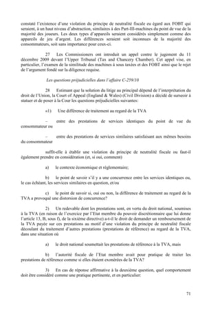 constaté l’existence d’une violation du principe de neutralité fiscale eu égard aux FOBT qui
seraient, à un haut niveau d’abstraction, similaires à des Part-III-machines du point de vue de la
majorité des joueurs. Les deux types d’appareils seraient considérés simplement comme des
appareils de jeu d’argent. Les différences seraient soit inconnues de la majorité des
consommateurs, soit sans importance pour ceux-ci.

                27  Les Commissioners ont introduit un appel contre le jugement du 11
décembre 2009 devant l’Upper Tribunal (Tax and Chancery Chamber). Cet appel vise, en
particulier, l’examen de la similitude des machines à sous taxées et des FOBT ainsi que le rejet
de l’argument fondé sur la diligence requise.

              Les questions préjudicielles dans l’affaire C-259/10

               28    Estimant que la solution du litige au principal dépend de l’interprétation du
droit de l’Union, la Court of Appeal (England & Wales) (Civil Division) a décidé de surseoir à
statuer et de poser à la Cour les questions préjudicielles suivantes:

              «1)    Une différence de traitement au regard de la TVA

           –    entre des prestations de services identiques du point de vue du
consommateur ou

           –    entre des prestations de services similaires satisfaisant aux mêmes besoins
du consommateur

             suffit-elle à établir une violation du principe de neutralité fiscale ou faut-il
également prendre en considération (et, si oui, comment)

              a)    le contexte économique et réglementaire;

              b) le point de savoir s’il y a une concurrence entre les services identiques ou,
le cas échéant, les services similaires en question, et/ou

           c) le point de savoir si, oui ou non, la différence de traitement au regard de la
TVA a provoqué une distorsion de concurrence?

               2) Un redevable dont les prestations sont, en vertu du droit national, soumises
à la TVA (en raison de l’exercice par l’Etat membre du pouvoir discrétionnaire que lui donne
l’article 13, B, sous f), de la sixième directive) a-t-il le droit de demander un remboursement de
la TVA payée sur ces prestations au motif d’une violation du principe de neutralité fiscale
découlant du traitement d’autres prestations (prestations de référence) au regard de la TVA,
dans une situation où

              a)    le droit national soumettait les prestations de référence à la TVA, mais

              b) l’autorité fiscale de l’Etat membre avait pour pratique de traiter les
prestations de référence comme si elles étaient exonérées de la TVA?

              3) En cas de réponse affirmative à la deuxième question, quel comportement
doit être considéré comme une pratique pertinente, et en particulier:



                                                                                               71
 