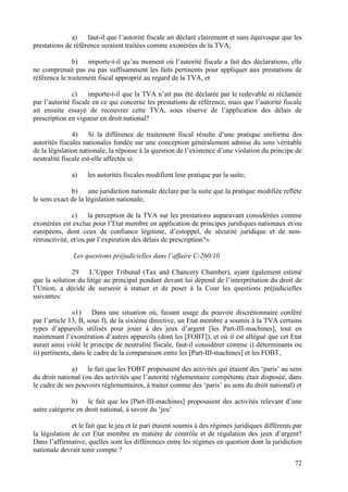a) faut-il que l’autorité fiscale ait déclaré clairement et sans équivoque que les
prestations de référence seraient traitées comme exonérées de la TVA;

               b) importe-t-il qu’au moment où l’autorité fiscale a fait des déclarations, elle
ne comprenait pas ou pas suffisamment les faits pertinents pour appliquer aux prestations de
référence le traitement fiscal approprié au regard de la TVA, et

               c) importe-t-il que la TVA n’ait pas été déclarée par le redevable ni réclamée
par l’autorité fiscale en ce qui concerne les prestations de référence, mais que l’autorité fiscale
ait ensuite essayé de recouvrer cette TVA, sous réserve de l’application des délais de
prescription en vigueur en droit national?

               4) Si la différence de traitement fiscal résulte d’une pratique uniforme des
autorités fiscales nationales fondée sur une conception généralement admise du sens véritable
de la législation nationale, la réponse à la question de l’existence d’une violation du principe de
neutralité fiscale est-elle affectée si:

              a)    les autorités fiscales modifient leur pratique par la suite;

              b) une juridiction nationale déclare par la suite que la pratique modifiée reflète
le sens exact de la législation nationale;

               c) la perception de la TVA sur les prestations auparavant considérées comme
exonérées est exclue pour l’Etat membre en application de principes juridiques nationaux et/ou
européens, dont ceux de confiance légitime, d’estoppel, de sécurité juridique et de non-
rétroactivité, et/ou par l’expiration des délais de prescription?»

               Les questions préjudicielles dans l’affaire C-260/10

              29    L’Upper Tribunal (Tax and Chancery Chamber), ayant également estimé
que la solution du litige au principal pendant devant lui dépend de l’interprétation du droit de
l’Union, a décidé de surseoir à statuer et de poser à la Cour les questions préjudicielles
suivantes:

                «1)    Dans une situation où, faisant usage du pouvoir discrétionnaire conféré
par l’article 13, B, sous f), de la sixième directive, un Etat membre a soumis à la TVA certains
types d’appareils utilisés pour jouer à des jeux d’argent [les Part-III-machines], tout en
maintenant l’exonération d’autres appareils (dont les [FOBT]), et où il est allégué que cet Etat
aurait ainsi violé le principe de neutralité fiscale, faut-il considérer comme i) déterminants ou
ii) pertinents, dans le cadre de la comparaison entre les [Part-III-machines] et les FOBT,

              a) le fait que les FOBT proposaient des activités qui étaient des ‘paris’ au sens
du droit national (ou des activités que l’autorité réglementaire compétente était disposée, dans
le cadre de ses pouvoirs réglementaires, à traiter comme des ‘paris’ au sens du droit national) et

              b) le fait que les [Part-III-machines] proposaient des activités relevant d’une
autre catégorie en droit national, à savoir du ‘jeu’

               et le fait que le jeu et le pari étaient soumis à des régimes juridiques différents par
la législation de cet Etat membre en matière de contrôle et de régulation des jeux d’argent?
Dans l’affirmative, quelles sont les différences entre les régimes en question dont la juridiction
nationale devrait tenir compte ?
                                                                                                   72
 