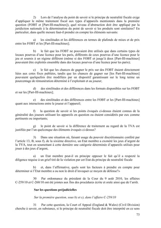 2)   Lors de l’analyse du point de savoir si le principe de neutralité fiscale exige
d’appliquer le même traitement fiscal aux types d’appareils mentionnés dans la première
question (FOBT et [Part-III-machines]), quel niveau d’abstraction doit être appliqué par la
juridiction nationale à la détermination du point de savoir si les produits sont similaires? En
particulier, dans quelle mesure faut-il prendre en compte les éléments suivants:

             a) les similitudes et les différences en termes de plafonds de mises et de prix
entre les FOBT et les [Part-III-machines];

              b) le fait que les FOBT ne pouvaient être utilisés que dans certains types de
locaux pourvus d’une licence pour les paris, différents de ceux pourvus d’une licence pour le
jeu et soumis à un régime différent (même si des FOBT et jusqu’à deux [Part-III-machines]
pouvaient être exploités ensemble dans des locaux pourvus d’une licence pour les paris);

             c) le fait que les chances de gagner le prix sur des FOBT étaient directement
liées aux cotes fixes publiées, tandis que les chances de gagner sur [les Part-III-machines]
pouvaient quelquefois être modifiées par un dispositif garantissant sur le long terme un
pourcentage de rémunération déterminé à l’exploitant et au joueur;

               d) des similitudes et des différences dans les formats disponibles sur les FOBT
et sur les [Part-III-machines];

              e) des similitudes et des différences entre les FOBT et les [Part-III-machines]
quant aux interactions entre le joueur et l’appareil;

              f) la question de savoir si les points évoqués ci-dessus étaient connus de la
généralité des joueurs utilisant les appareils en question ou étaient considérés par eux comme
pertinents ou importants;

                g) le point de savoir si la différence de traitement au regard de la TVA est
justifiée par l’un quelconque des éléments évoqués ci-dessus?

               3) Dans une situation où, faisant usage du pouvoir discrétionnaire conféré par
l’article 13, B, sous f), de la sixième directive, un Etat membre a exonéré les jeux d’argent de
la TVA, tout en soumettant à cette dernière une catégorie déterminée d’appareils utilisés pour
jouer à des jeux d’argent,

              a) un Etat membre peut-il en principe opposer le fait qu’il a respecté la
diligence requise à un grief tiré de la violation par cet Etat du principe de neutralité fiscale

              b) et, dans l’affirmative, quels sont les facteurs à prendre en compte pour
déterminer si l’Etat membre a ou non le droit d’invoquer ce moyen de défense?»

             30   Par ordonnance du président de la Cour du 9 août 2010, les affaires
C-259/10 et C-260/10 ont été jointes aux fins des procédures écrite et orale ainsi que de l’arrêt.

               Sur les questions préjudicielles

               Sur la première question, sous b) et c), dans l’affaire C-259/10

             31     Par cette question, la Court of Appeal (England & Wales) (Civil Division)
cherche à savoir, en substance, si le principe de neutralité fiscale doit être interprété en ce sens
                                                                                                 73
 