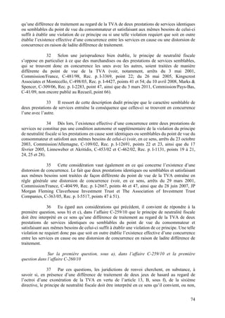 qu’une différence de traitement au regard de la TVA de deux prestations de services identiques
ou semblables du point de vue du consommateur et satisfaisant aux mêmes besoins de celui-ci
suffit à établir une violation de ce principe ou si une telle violation requiert que soit en outre
établie l’existence effective d’une concurrence entre les services en cause ou une distorsion de
concurrence en raison de ladite différence de traitement.

              32   Selon une jurisprudence bien établie, le principe de neutralité fiscale
s’oppose en particulier à ce que des marchandises ou des prestations de services semblables,
qui se trouvent donc en concurrence les unes avec les autres, soient traitées de manière
différente du point de vue de la TVA (voir, notamment, arrêts du 3 mai 2001,
Commission/France, C-481/98, Rec. p. I-3369, point 22; du 26 mai 2005, Kingscrest
Associates et Montecello, C-498/03, Rec. p. I-4427, points 41 et 54; du 10 avril 2008, Marks &
Spencer, C-309/06, Rec. p. I-2283, point 47, ainsi que du 3 mars 2011, Commission/Pays-Bas,
C-41/09, non encore publié au Recueil, point 66).

              33    Il ressort de cette description dudit principe que le caractère semblable de
deux prestations de services entraîne la conséquence que celles-ci se trouvent en concurrence
l’une avec l’autre.

               34     Dès lors, l’existence effective d’une concurrence entre deux prestations de
services ne constitue pas une condition autonome et supplémentaire de la violation du principe
de neutralité fiscale si les prestations en cause sont identiques ou semblables du point de vue du
consommateur et satisfont aux mêmes besoins de celui-ci (voir, en ce sens, arrêts du 23 octobre
2003, Commission/Allemagne, C-109/02, Rec. p. I-12691, points 22 et 23, ainsi que du 17
février 2005, Linneweber et Akritidis, C-453/02 et C-462/02, Rec. p. I-1131, points 19 à 21,
24, 25 et 28).

              35   Cette considération vaut également en ce qui concerne l’existence d’une
distorsion de concurrence. Le fait que deux prestations identiques ou semblables et satisfaisant
aux mêmes besoins sont traitées de façon différente du point de vue de la TVA entraîne en
règle générale une distorsion de concurrence (voir, en ce sens, arrêts du 29 mars 2001,
Commission/France, C-404/99, Rec. p. I-2667, points 46 et 47, ainsi que du 28 juin 2007, JP
Morgan Fleming Claverhouse Investment Trust et The Association of Investment Trust
Companies, C-363/05, Rec. p. I-5517, points 47 à 51).

               36    Eu égard aux considérations qui précèdent, il convient de répondre à la
première question, sous b) et c), dans l’affaire C-259/10 que le principe de neutralité fiscale
doit être interprété en ce sens qu’une différence de traitement au regard de la TVA de deux
prestations de services identiques ou semblables du point de vue du consommateur et
satisfaisant aux mêmes besoins de celui-ci suffit à établir une violation de ce principe. Une telle
violation ne requiert donc pas que soit en outre établie l’existence effective d’une concurrence
entre les services en cause ou une distorsion de concurrence en raison de ladite différence de
traitement.

              Sur la première question, sous a), dans l’affaire C-259/10 et la première
question dans l’affaire C-260/10

               37    Par ces questions, les juridictions de renvoi cherchent, en substance, à
savoir si, en présence d’une différence de traitement de deux jeux de hasard au regard de
l’octroi d’une exonération de la TVA en vertu de l’article 13, B, sous f), de la sixième
directive, le principe de neutralité fiscale doit être interprété en ce sens qu’il convient, ou non,


                                                                                                 74
 