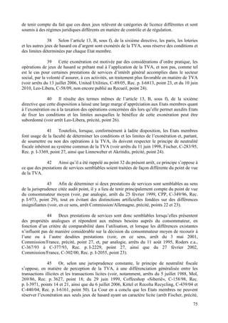 de tenir compte du fait que ces deux jeux relèvent de catégories de licence différentes et sont
soumis à des régimes juridiques différents en matière de contrôle et de régulation.

                38   Selon l’article 13, B, sous f), de la sixième directive, les paris, les loteries
et les autres jeux de hasard ou d’argent sont exonérés de la TVA, sous réserve des conditions et
des limites déterminées par chaque Etat membre.

               39    Cette exonération est motivée par des considérations d’ordre pratique, les
opérations de jeux de hasard se prêtant mal à l’application de la TVA, et non pas, comme tel
est le cas pour certaines prestations de services d’intérêt général accomplies dans le secteur
social, par la volonté d’assurer, à ces activités, un traitement plus favorable en matière de TVA
(voir arrêts du 13 juillet 2006, United Utilities, C-89/05, Rec. p. I-6813, point 23, et du 10 juin
2010, Leo-Libera, C-58/09, non encore publié au Recueil, point 24).

              40     Il résulte des termes mêmes de l’article 13, B, sous f), de la sixième
directive que cette disposition a laissé une large marge d’appréciation aux Etats membres quant
à l’exonération ou à la taxation des opérations concernées dès lors qu’elle permet auxdits Etats
de fixer les conditions et les limites auxquelles le bénéfice de cette exonération peut être
subordonné (voir arrêt Leo-Libera, précité, point 26).

              41     Toutefois, lorsque, conformément à ladite disposition, les Etats membres
font usage de la faculté de déterminer les conditions et les limites de l’exonération et, partant,
de soumettre ou non des opérations à la TVA, ils doivent respecter le principe de neutralité
fiscale inhérent au système commun de la TVA (voir arrêts du 11 juin 1998, Fischer, C-283/95,
Rec. p. I-3369, point 27, ainsi que Linneweber et Akritidis, précité, point 24).

              42    Ainsi qu’il a été rappelé au point 32 du présent arrêt, ce principe s’oppose à
ce que des prestations de services semblables soient traitées de façon différente du point de vue
de la TVA.

              43      Afin de déterminer si deux prestations de services sont semblables au sens
de la jurisprudence citée audit point, il y a lieu de tenir principalement compte du point de vue
du consommateur moyen (voir, par analogie, arrêt du 25 février 1999, CPP, C-349/96, Rec.
p. I-973, point 29), tout en évitant des distinctions artificielles fondées sur des différences
insignifiantes (voir, en ce sens, arrêt Commission/Allemagne, précité, points 22 et 23).

              44    Deux prestations de services sont donc semblables lorsqu’elles présentent
des propriétés analogues et répondent aux mêmes besoins auprès du consommateur, en
fonction d’un critère de comparabilité dans l’utilisation, et lorsque les différences existantes
n’influent pas de manière considérable sur la décision du consommateur moyen de recourir à
l’une ou à l’autre desdites prestations (voir, en ce sens, arrêt du 3 mai 2001,
Commission/France, précité, point 27, et, par analogie, arrêts du 11 août 1995, Roders e.a.,
C-367/93 à C-377/93, Rec. p. I-2229, point 27, ainsi que du 27 février 2002,
Commission/France, C-302/00, Rec. p. I-2055, point 23).

              45      Or, selon une jurisprudence constante, le principe de neutralité fiscale
s’oppose, en matière de perception de la TVA, à une différenciation généralisée entre les
transactions illicites et les transactions licites (voir, notamment, arrêts du 5 juillet 1988, Mol,
269/86, Rec. p. 3627, point 18; du 29 juin 1999, Coffeeshop «Siberië», C-158/98, Rec.
p. I-3971, points 14 et 21, ainsi que du 6 juillet 2006, Kittel et Recolta Recycling, C-439/04 et
C-440/04, Rec. p. I-6161, point 50). La Cour en a conclu que les Etats membres ne peuvent
réserver l’exonération aux seuls jeux de hasard ayant un caractère licite (arrêt Fischer, précité,
                                                                                                  75
 