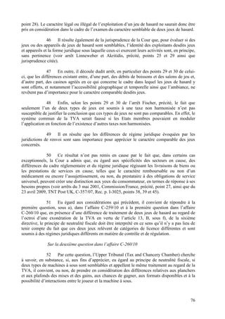 point 28). Le caractère légal ou illégal de l’exploitation d’un jeu de hasard ne saurait donc être
pris en considération dans le cadre de l’examen du caractère semblable de deux jeux de hasard.

               46     Il résulte également de la jurisprudence de la Cour que, pour évaluer si des
jeux ou des appareils de jeux de hasard sont semblables, l’identité des exploitants desdits jeux
et appareils et la forme juridique sous laquelle ceux-ci exercent leurs activités sont, en principe,
sans pertinence (voir arrêt Linneweber et Akritidis, précité, points 25 et 29 ainsi que
jurisprudence citée).

               47    En outre, il découle dudit arrêt, en particulier des points 29 et 30 de celui-
ci, que les différences existant entre, d’une part, des débits de boissons et des salons de jeu et,
d’autre part, des casinos agréés en ce qui concerne le cadre dans lequel les jeux de hasard y
sont offerts, et notamment l’accessibilité géographique et temporelle ainsi que l’ambiance, ne
revêtent pas d’importance pour le caractère comparable desdits jeux.

              48     Enfin, selon les points 29 et 30 de l’arrêt Fischer, précité, le fait que
seulement l’un de deux types de jeux est soumis à une taxe non harmonisée n’est pas
susceptible de justifier la conclusion que ces types de jeux ne sont pas comparables. En effet, le
système commun de la TVA serait faussé si les Etats membres pouvaient en moduler
l’application en fonction de l’existence d’autres taxes non harmonisées.

              49    Il en résulte que les différences de régime juridique évoquées par les
juridictions de renvoi sont sans importance pour apprécier le caractère comparable des jeux
concernés.

              50    Ce résultat n’est pas remis en cause par le fait que, dans certains cas
exceptionnels, la Cour a admis que, eu égard aux spécificités des secteurs en cause, des
différences du cadre réglementaire et du régime juridique régissant les livraisons de biens ou
les prestations de services en cause, telles que le caractère remboursable ou non d’un
médicament ou encore l’assujettissement, ou non, du prestataire à des obligations de service
universel, peuvent créer une distinction aux yeux du consommateur, en termes de réponse à ses
besoins propres (voir arrêts du 3 mai 2001, Commission/France, précité, point 27, ainsi que du
23 avril 2009, TNT Post UK, C-357/07, Rec. p. I-3025, points 38, 39 et 45).

               51    Eu égard aux considérations qui précèdent, il convient de répondre à la
première question, sous a), dans l’affaire C-259/10 et à la première question dans l’affaire
C-260/10 que, en présence d’une différence de traitement de deux jeux de hasard au regard de
l’octroi d’une exonération de la TVA en vertu de l’article 13, B, sous f), de la sixième
directive, le principe de neutralité fiscale doit être interprété en ce sens qu’il n’y a pas lieu de
tenir compte du fait que ces deux jeux relèvent de catégories de licence différentes et sont
soumis à des régimes juridiques différents en matière de contrôle et de régulation.

               Sur la deuxième question dans l’affaire C-260/10

               52    Par cette question, l’Upper Tribunal (Tax and Chancery Chamber) cherche
à savoir, en substance, si, aux fins d’apprécier, eu égard au principe de neutralité fiscale, si
deux types de machines à sous sont semblables et appellent le même traitement au regard de la
TVA, il convient, ou non, de prendre en considération des différences relatives aux planchers
et aux plafonds des mises et des gains, aux chances de gagner, aux formats disponibles et à la
possibilité d’interactions entre le joueur et la machine à sous.



                                                                                                 76
 
