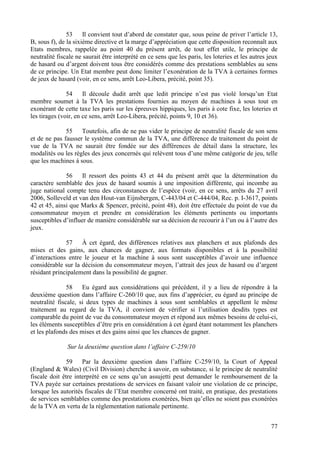 53     Il convient tout d’abord de constater que, sous peine de priver l’article 13,
B, sous f), de la sixième directive et la marge d’appréciation que cette disposition reconnaît aux
Etats membres, rappelée au point 40 du présent arrêt, de tout effet utile, le principe de
neutralité fiscale ne saurait être interprété en ce sens que les paris, les loteries et les autres jeux
de hasard ou d’argent doivent tous être considérés comme des prestations semblables au sens
de ce principe. Un Etat membre peut donc limiter l’exonération de la TVA à certaines formes
de jeux de hasard (voir, en ce sens, arrêt Leo-Libera, précité, point 35).

               54     Il découle dudit arrêt que ledit principe n’est pas violé lorsqu’un Etat
membre soumet à la TVA les prestations fournies au moyen de machines à sous tout en
exonérant de cette taxe les paris sur les épreuves hippiques, les paris à cote fixe, les loteries et
les tirages (voir, en ce sens, arrêt Leo-Libera, précité, points 9, 10 et 36).

              55    Toutefois, afin de ne pas vider le principe de neutralité fiscale de son sens
et de ne pas fausser le système commun de la TVA, une différence de traitement du point de
vue de la TVA ne saurait être fondée sur des différences de détail dans la structure, les
modalités ou les règles des jeux concernés qui relèvent tous d’une même catégorie de jeu, telle
que les machines à sous.

              56    Il ressort des points 43 et 44 du présent arrêt que la détermination du
caractère semblable des jeux de hasard soumis à une imposition différente, qui incombe au
juge national compte tenu des circonstances de l’espèce (voir, en ce sens, arrêts du 27 avril
2006, Solleveld et van den Hout-van Eijnsbergen, C-443/04 et C-444/04, Rec. p. I-3617, points
42 et 45, ainsi que Marks & Spencer, précité, point 48), doit être effectuée du point de vue du
consommateur moyen et prendre en considération les éléments pertinents ou importants
susceptibles d’influer de manière considérable sur sa décision de recourir à l’un ou à l’autre des
jeux.

              57    À cet égard, des différences relatives aux planchers et aux plafonds des
mises et des gains, aux chances de gagner, aux formats disponibles et à la possibilité
d’interactions entre le joueur et la machine à sous sont susceptibles d’avoir une influence
considérable sur la décision du consommateur moyen, l’attrait des jeux de hasard ou d’argent
résidant principalement dans la possibilité de gagner.

               58    Eu égard aux considérations qui précèdent, il y a lieu de répondre à la
deuxième question dans l’affaire C-260/10 que, aux fins d’apprécier, eu égard au principe de
neutralité fiscale, si deux types de machines à sous sont semblables et appellent le même
traitement au regard de la TVA, il convient de vérifier si l’utilisation desdits types est
comparable du point de vue du consommateur moyen et répond aux mêmes besoins de celui-ci,
les éléments susceptibles d’être pris en considération à cet égard étant notamment les planchers
et les plafonds des mises et des gains ainsi que les chances de gagner.

               Sur la deuxième question dans l’affaire C-259/10

               59    Par la deuxième question dans l’affaire C-259/10, la Court of Appeal
(England & Wales) (Civil Division) cherche à savoir, en substance, si le principe de neutralité
fiscale doit être interprété en ce sens qu’un assujetti peut demander le remboursement de la
TVA payée sur certaines prestations de services en faisant valoir une violation de ce principe,
lorsque les autorités fiscales de l’Etat membre concerné ont traité, en pratique, des prestations
de services semblables comme des prestations exonérées, bien qu’elles ne soient pas exonérées
de la TVA en vertu de la réglementation nationale pertinente.


                                                                                                    77
 