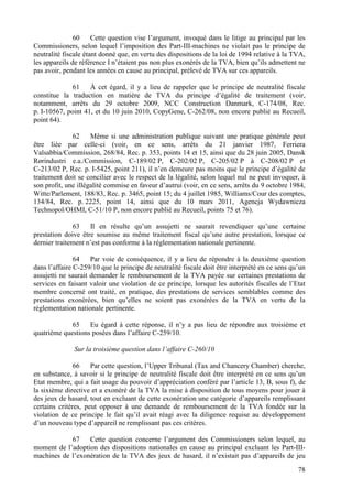 60     Cette question vise l’argument, invoqué dans le litige au principal par les
Commissioners, selon lequel l’imposition des Part-III-machines ne violait pas le principe de
neutralité fiscale étant donné que, en vertu des dispositions de la loi de 1994 relative à la TVA,
les appareils de référence I n’étaient pas non plus exonérés de la TVA, bien qu’ils admettent ne
pas avoir, pendant les années en cause au principal, prélevé de TVA sur ces appareils.

              61    À cet égard, il y a lieu de rappeler que le principe de neutralité fiscale
constitue la traduction en matière de TVA du principe d’égalité de traitement (voir,
notamment, arrêts du 29 octobre 2009, NCC Construction Danmark, C-174/08, Rec.
p. I-10567, point 41, et du 10 juin 2010, CopyGene, C-262/08, non encore publié au Recueil,
point 64).

              62     Même si une administration publique suivant une pratique générale peut
être liée par celle-ci (voir, en ce sens, arrêts du 21 janvier 1987, Ferriera
Valsabbia/Commission, 268/84, Rec. p. 353, points 14 et 15, ainsi que du 28 juin 2005, Dansk
Rørindustri e.a./Commission, C-189/02 P, C-202/02 P, C-205/02 P à C-208/02 P et
C-213/02 P, Rec. p. I-5425, point 211), il n’en demeure pas moins que le principe d’égalité de
traitement doit se concilier avec le respect de la légalité, selon lequel nul ne peut invoquer, à
son profit, une illégalité commise en faveur d’autrui (voir, en ce sens, arrêts du 9 octobre 1984,
Witte/Parlement, 188/83, Rec. p. 3465, point 15; du 4 juillet 1985, Williams/Cour des comptes,
134/84, Rec. p. 2225, point 14, ainsi que du 10 mars 2011, Agencja Wydawnicza
Technopol/OHMI, C-51/10 P, non encore publié au Recueil, points 75 et 76).

              63    Il en résulte qu’un assujetti ne saurait revendiquer qu’une certaine
prestation doive être soumise au même traitement fiscal qu’une autre prestation, lorsque ce
dernier traitement n’est pas conforme à la réglementation nationale pertinente.

               64    Par voie de conséquence, il y a lieu de répondre à la deuxième question
dans l’affaire C-259/10 que le principe de neutralité fiscale doit être interprété en ce sens qu’un
assujetti ne saurait demander le remboursement de la TVA payée sur certaines prestations de
services en faisant valoir une violation de ce principe, lorsque les autorités fiscales de l’Etat
membre concerné ont traité, en pratique, des prestations de services semblables comme des
prestations exonérées, bien qu’elles ne soient pas exonérées de la TVA en vertu de la
réglementation nationale pertinente.

             65    Eu égard à cette réponse, il n’y a pas lieu de répondre aux troisième et
quatrième questions posées dans l’affaire C-259/10.

              Sur la troisième question dans l’affaire C-260/10

               66    Par cette question, l’Upper Tribunal (Tax and Chancery Chamber) cherche,
en substance, à savoir si le principe de neutralité fiscale doit être interprété en ce sens qu’un
Etat membre, qui a fait usage du pouvoir d’appréciation conféré par l’article 13, B, sous f), de
la sixième directive et a exonéré de la TVA la mise à disposition de tous moyens pour jouer à
des jeux de hasard, tout en excluant de cette exonération une catégorie d’appareils remplissant
certains critères, peut opposer à une demande de remboursement de la TVA fondée sur la
violation de ce principe le fait qu’il avait réagi avec la diligence requise au développement
d’un nouveau type d’appareil ne remplissant pas ces critères.

            67    Cette question concerne l’argument des Commissioners selon lequel, au
moment de l’adoption des dispositions nationales en cause au principal excluant les Part-III-
machines de l’exonération de la TVA des jeux de hasard, il n’existait pas d’appareils de jeu
                                                                                                78
 