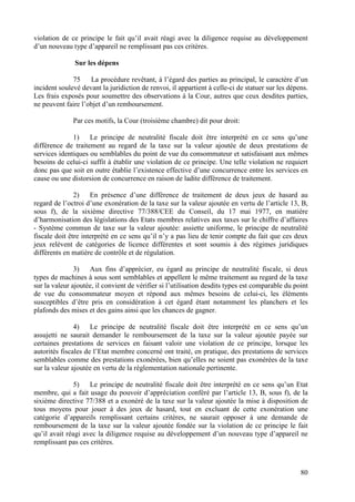violation de ce principe le fait qu’il avait réagi avec la diligence requise au développement
d’un nouveau type d’appareil ne remplissant pas ces critères.

               Sur les dépens

              75    La procédure revêtant, à l’égard des parties au principal, le caractère d’un
incident soulevé devant la juridiction de renvoi, il appartient à celle-ci de statuer sur les dépens.
Les frais exposés pour soumettre des observations à la Cour, autres que ceux desdites parties,
ne peuvent faire l’objet d’un remboursement.

              Par ces motifs, la Cour (troisième chambre) dit pour droit:

              1)    Le principe de neutralité fiscale doit être interprété en ce sens qu’une
différence de traitement au regard de la taxe sur la valeur ajoutée de deux prestations de
services identiques ou semblables du point de vue du consommateur et satisfaisant aux mêmes
besoins de celui-ci suffit à établir une violation de ce principe. Une telle violation ne requiert
donc pas que soit en outre établie l’existence effective d’une concurrence entre les services en
cause ou une distorsion de concurrence en raison de ladite différence de traitement.

               2) En présence d’une différence de traitement de deux jeux de hasard au
regard de l’octroi d’une exonération de la taxe sur la valeur ajoutée en vertu de l’article 13, B,
sous f), de la sixième directive 77/388/CEE du Conseil, du 17 mai 1977, en matière
d’harmonisation des législations des Etats membres relatives aux taxes sur le chiffre d’affaires
- Système commun de taxe sur la valeur ajoutée: assiette uniforme, le principe de neutralité
fiscale doit être interprété en ce sens qu’il n’y a pas lieu de tenir compte du fait que ces deux
jeux relèvent de catégories de licence différentes et sont soumis à des régimes juridiques
différents en matière de contrôle et de régulation.

               3) Aux fins d’apprécier, eu égard au principe de neutralité fiscale, si deux
types de machines à sous sont semblables et appellent le même traitement au regard de la taxe
sur la valeur ajoutée, il convient de vérifier si l’utilisation desdits types est comparable du point
de vue du consommateur moyen et répond aux mêmes besoins de celui-ci, les éléments
susceptibles d’être pris en considération à cet égard étant notamment les planchers et les
plafonds des mises et des gains ainsi que les chances de gagner.

               4)    Le principe de neutralité fiscale doit être interprété en ce sens qu’un
assujetti ne saurait demander le remboursement de la taxe sur la valeur ajoutée payée sur
certaines prestations de services en faisant valoir une violation de ce principe, lorsque les
autorités fiscales de l’Etat membre concerné ont traité, en pratique, des prestations de services
semblables comme des prestations exonérées, bien qu’elles ne soient pas exonérées de la taxe
sur la valeur ajoutée en vertu de la réglementation nationale pertinente.

               5)   Le principe de neutralité fiscale doit être interprété en ce sens qu’un Etat
membre, qui a fait usage du pouvoir d’appréciation conféré par l’article 13, B, sous f), de la
sixième directive 77/388 et a exonéré de la taxe sur la valeur ajoutée la mise à disposition de
tous moyens pour jouer à des jeux de hasard, tout en excluant de cette exonération une
catégorie d’appareils remplissant certains critères, ne saurait opposer à une demande de
remboursement de la taxe sur la valeur ajoutée fondée sur la violation de ce principe le fait
qu’il avait réagi avec la diligence requise au développement d’un nouveau type d’appareil ne
remplissant pas ces critères.



                                                                                                  80
 