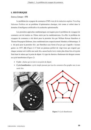 Chapitre 1 : Le problème du voyageur de commerce
10S.BENHMIRA S.MEJDAOUI
1. Historique
Source d’images : [32]
Le problème du voyageur de commerce (TSP) vient de la traduction anglaise Traveling
Salesman Problem est un problème d’optimisation classique, très connu et utilisé dans le
domaine d’intelligence artificielle et la recherche opérationnelle.
Les premières approches mathématiques envisagées pour le problème du voyageur de
commerce ont été traitées au 19éme siècle par les mathématiciens. En effet, le problème du
voyageur de commerce a été décrit pour la première fois par William Rowan Hamilton et
Thomas Penyngton Kirkman, deux mathématiciens respectivement Irlandais et Britannique. Il
a été posé pour la première fois par Hamilton sous forme d’un jeu qui s’appelle « Icosian
game» en 1857, [1] (Figure-1) C’était un panneau perforé de vingt trous qui exigeait que
chaque sommet soit visible une seule fois, aucun bord n’est à visiter plus d'une fois et le point
final étant le même que le point de départ. Ce type de chemin a finalement été désigné comme
un cycle hamiltonien (Figure-2).
 Cycle : chaîne qui revient à son point de départ.
 Cycle hamiltonien : cycle simple passant par tous les sommets d'un graphe une et une
seule fois.
Figure 1: Jeu d’Icosien
figure 1
Figure 2: Cycle Hamiltonien
figure 2
 