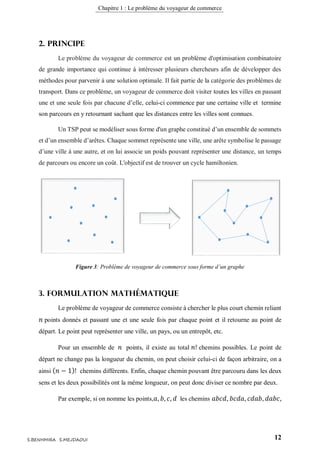 Chapitre 1 : Le problème du voyageur de commerce
12S.BENHMIRA S.MEJDAOUI
2. Principe
Le problème du voyageur de commerce est un problème d'optimisation combinatoire
de grande importance qui continue à intéresser plusieurs chercheurs afin de développer des
méthodes pour parvenir à une solution optimale. Il fait partie de la catégorie des problèmes de
transport. Dans ce problème, un voyageur de commerce doit visiter toutes les villes en passant
une et une seule fois par chacune d’elle, celui-ci commence par une certaine ville et termine
son parcours en y retournant sachant que les distances entre les villes sont connues.
Un TSP peut se modéliser sous forme d'un graphe constitué d’un ensemble de sommets
et d’un ensemble d’arêtes. Chaque sommet représente une ville, une arête symbolise le passage
d’une ville à une autre, et on lui associe un poids pouvant représenter une distance, un temps
de parcours ou encore un coût. L'objectif est de trouver un cycle hamiltonien.
3. Formulation mathématique
Le problème de voyageur de commerce consiste à chercher le plus court chemin reliant
𝑛 points donnés et passant une et une seule fois par chaque point et il retourne au point de
départ. Le point peut représenter une ville, un pays, ou un entrepôt, etc.
Pour un ensemble de 𝑛 points, il existe au total 𝑛! chemins possibles. Le point de
départ ne change pas la longueur du chemin, on peut choisir celui-ci de façon arbitraire, on a
ainsi ( 𝑛 − 1)! chemins différents. Enfin, chaque chemin pouvant être parcouru dans les deux
sens et les deux possibilités ont la même longueur, on peut donc diviser ce nombre par deux.
Par exemple, si on nomme les points, 𝑎, 𝑏, 𝑐, 𝑑 les chemins 𝑎𝑏𝑐𝑑, 𝑏𝑐𝑑𝑎, 𝑐𝑑𝑎𝑏, 𝑑𝑎𝑏𝑐,
Figure 3: Problème de voyageur de commerce sous forme d’un graphe
figure 3
 