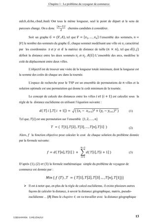 Chapitre 1 : Le problème du voyageur de commerce
13S.BENHMIRA S.MEJDAOUI
𝑎𝑑𝑐𝑏, 𝑑𝑐𝑏𝑎, 𝑐𝑏𝑎𝑑, 𝑏𝑎𝑑𝑐 Ont tous la même longueur, seul le point de départ et le sens de
parcours change. On a donc
( 𝑛−1)!
2
chemins candidats à considérer.
Soit un graphe 𝐺 = (𝑉, 𝐴), tel que 𝑉 = { 𝑣1, … , 𝑣 𝑛} l’ensemble des sommets, 𝑛 =
|𝑉| le nombre des sommets du graphe 𝐺, chaque sommet modélisant une ville où 𝑣𝑖 caractérisé
par les coordonnées 𝑥 et 𝑦 et 𝑑 la matrice de distance de taille ( 𝑛 × 𝑛), tel que 𝑑(𝑖, 𝑗)
définit la distance entre les deux sommets 𝑣𝑖 et 𝑣𝑗. 𝐴(𝐺) L’ensemble des arcs, modélise le
coût de déplacement entre deux villes.
L'objectif est de trouver une visite de la longueur totale minimum, dont la longueur est
la somme des coûts de chaque arc dans la tournée.
L'espace de recherche pour le TSP est un ensemble de permutations de 𝑛 villes et la
solution optimale est une permutation qui donne le coût minimum de la tournée.
Le concept de calcule des distances entre les villes 𝑖 𝑒𝑡 (𝑖 + 1) est calculée sous la
règle de la distance euclidienne en utilisant l’équation suivante :
𝑑( 𝑇[ 𝑖 ], 𝑇[ 𝑖 + 1]) = √( ( 𝑥𝑖 − 𝑥𝑖+1)2 + ( 𝑦𝑖 − 𝑦𝑖+1)2 )
Tel que, 𝑇[𝑖] est une permutation sur l’ensemble {1, 2, . . . , 𝑛}
𝑇 = ( 𝑇[1], 𝑇[2] , 𝑇[3], … , 𝑇[𝑛], 𝑇[1] )
Alors, 𝑓 la fonction objective pour calculer le cout de chaque solution du problème donnée
par la formule suivante:
𝑓 = 𝑑( 𝑇[ 𝑛], 𝑇[1] ) + ∑ 𝑑( 𝑇[ 𝑖], 𝑇[ 𝑖 + 1] )
𝑛−1
𝑖=1
D’après (1), (2) 𝑒𝑡 (3) la formule mathématique simple du problème de voyageur de
commerce est donnée par :
𝑀𝑖𝑛 { 𝑓 (𝑇) , 𝑇 = ( 𝑇[1], 𝑇[2], 𝑇[3] … , 𝑇[𝑛], 𝑇[1])}
 Il est à noter que, en plus de la règle de calcul euclidienne, il existe plusieurs autres
façons de calculer la distance, à savoir la distance géographique, matrix, pseudo-
euclidienne ... [3] Dans le chapitre 4, on va travailler avec la distance géographique
(2)
(1)
(3)
 