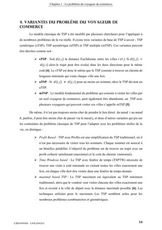 Chapitre 1 : Le problème du voyageur de commerce
14S.BENHMIRA S.MEJDAOUI
4. Variantes du problème du voyageur de
commerce
Le modèle classique du TSP a été modifié par plusieurs chercheurs pour l’appliquer à
de nombreux problèmes de la vie réelle. Il existe trois variantes de base de TSP à savoir ; TSP
symétrique (sTSP), TSP asymétrique (aTSP) et TSP multiple (mTSP). Ces variantes peuvent
être décrites comme suit :
 sTSP : Soit 𝑑(𝑖, 𝑗) la distance Euclidienne entre les villes 𝑖 𝑒𝑡 𝑗. Si 𝑑(𝑖, 𝑗) =
𝑑(𝑗, 𝑖) alors le trajet peut être évalué dans les deux directions pour le même
coût [4]. Le sTSP est donc le même que le TSP consiste à trouver un chemin de
longueur minimale qui visite chaque ville une fois.
 aTSP : Si 𝑑(𝑖, 𝑗) ≠ 𝑑(𝑗, 𝑖) pour au moins un sommet, alors le TSP devient un
aTSP.
 mTSP : Le modèle fondamental du problème qui consiste à visiter les villes par
un seul voyageur de commerce, peut également être abandonné, un TSP avec
plusieurs voyageurs qui peuvent visiter ces villes s’appelle mTSP [5].
De même, il n’est pas toujours moins cher de prendre le lien direct du nœud 𝑖 au nœud
𝑘, parfois, il peut être moins cher de passer via le nœud j, et donc d’autres variantes qui jeu sur
les contraintes du problème classique de TSP pour l’adapter avec les problèmes réelles de la
vie, on distingue :
 Profit Based : TSP avec Profits est une simplification du TSP traditionnel, où il
n’est pas nécessaire de visiter tous les sommets. Chaque sommet est associé à
un bénéfice prédéfini. L'objectif du problème est de trouver un trajet avec un
profit collecté satisfaisant (maximisé) et le coût du chemin (minimisé).
 Time Windows based : Le TSP avec fenêtre de temps (TSPTW) nécessite de
trouver une visite à coût minimale en visitant toutes les villes exactement une
fois, où chaque ville doit être visitée dans une fenêtre de temps donnée.
 maximal based TSP : Le TSP maximum est équivalent au TSP minimum
traditionnel, alors que le vendeur veut visiter chacune des villes exactement une
fois et revenir à la ville de départ avec la distance maximale possible [6]. Les
techniques utilisées pour le maximum Les TSP semblent utiles pour les
nombreux problèmes combinatoires et géométriques.
 