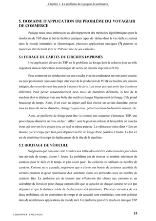 Chapitre 1 : Le problème du voyageur de commerce
15S.BENHMIRA S.MEJDAOUI
5. Domaine d’application du problème du voyageur
de commerce
Puisque nous nous intéressons au développement des méthodes algorithmiques pour la
résolution de TSP dans le but de faciliter quelques types de tâches dans la vie réelle et surtout
dans le monde industriels et électroniques, plusieurs applications pratiques [7] peuvent se
modéliser directement avec le TSP ou l’une de ses variantes.
5.1 Forage de cartes de circuits imprimés
Une application directe du TSP est le problème du forage dont la solution joue un rôle
important dans la fabrication économique de cartes de circuits imprimés (PCB).
Pour connecter un conducteur sur une couche avec un conducteur sur une autre couche,
ou pour positionner (dans une étape ultérieure de la production de PCB) les broches des circuits
intégrés, des trous doivent être percés à travers la carte. Les trous peuvent avoir des diamètres
différents. Pour percer consécutivement deux trous de diamètres différents, la tête de la
machine doit se déplacer vers une boîte des outils et changer l'équipement de forage. Cela prend
beaucoup de temps. Ainsi, il est clair au départ qu'il faut choisir un certain diamètre, percer
tous les trous du même diamètre, changer la perceuse, percer les trous du diamètre suivant, etc.
Ainsi, ce problème de forage peut être vu comme une séquence d'instances TSP, une
pour chaque diamètre de trou, où les ‘’villes’’ sont la position initiale et l'ensemble de tous les
trous qui peuvent être percés avec un seul et même perceur. La «distance» entre deux villes est
donnée par le temps qu'il faut pour déplacer la tête de forage d'une position à l'autre. Le but ici
est de minimiser le temps de déplacement de la tête de la machine.
5.2 Routage de véhicule
Supposons que dans une ville 𝑛 boîtes aux lettres doivent être vidées tous les jours dans
une période de temps, disons 1 heure. Le problème est de trouver le nombre minimum de
camions pour le faire et le temps le plus court pour les collectes en utilisant ce nombre de
camions. Comme autre exemple, supposons que 𝑛 clients ont besoin de certaines quantités de
certains produits et qu'un fournisseur doit satisfaire toutes les demandes avec un nombre de
camions fixe. Le problème est de trouver une affectation des clients aux camions et un
calendrier de livraison pour chaque camion afin que la capacité de chaque camion ne soit pas
dépassée et que la distance totale de déplacement soit minimisée. Plusieurs variantes de ces
deux problèmes, où les contraintes de temps et de capacité sont combinées, sont très utilisées
dans de nombreuses applications du monde réel. Ce problème peut être résolu en tant que TSP
 