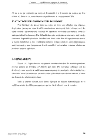 Chapitre 1 : Le problème du voyageur de commerce
16S.BENHMIRA S.MEJDAOUI
s'il n'y a pas de contraintes de temps et de capacité et si le nombre de camions est fixe
(disons 𝑚). Dans ce cas, nous obtenons un problème de 𝑚 –voyageurs (mTSP).
5.3 Contrôle des mouvements du robot
Pour fabriquer des pièces dans une usine, un robot doit effectuer une séquence
d'opérations (perçage de trous de différents diamètres, découpe de bois, rabotage, etc.). La
tâche consiste à déterminer une séquence des opérations nécessaires qui mène au temps de
traitement global le plus court. Une difficulté dans cette application se pose parce qu'il y a des
contraintes de priorité qui doivent être observées. Nous avons donc ici le problème de trouver
le chemin hamiltonien le plus court (où les distances correspondent aux temps nécessaires au
positionnement et aux changements d'outils possibles) qui satisfont certaines relations de
préséance entre les opérations.
6. Conclusion
Depuis 1972, le problème du voyageur de commerce était l’un des premiers problèmes
prouvés comme un problème NP-difficile, par Karp. Des nouvelles techniques ont été
développées pour résoudre le problème ou au moins pour y être appliquées afin de vérifier leurs
efficacités. Parmi ces méthodes, on trouve celles qui donnent des solutions exactes, d’autres
qui donnent des solutions approchées.
Dans le chapitre suivant, nous allons expliquer les notions mathématiques de ce
problème, et citer les différentes approches qui ont été développés pour le résoudre.
 
