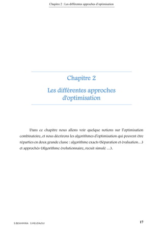 Chapitre 2 : Les différentes approches d’optimisation
17S.BENHMIRA S.MEJDAOUI
Chapitre 2
Les différentes approches
d'optimisation
Dans ce chapitre nous allons voir quelque notions sur l’optimisation
combinatoire, et nous décrirons les algorithmes d’optimisation qui peuvent être
réparties en deux grande classe : algorithme exacts (Séparation et évaluation…)
et approchés (Algorithme évolutionnaire, recuit simulé …).
 
