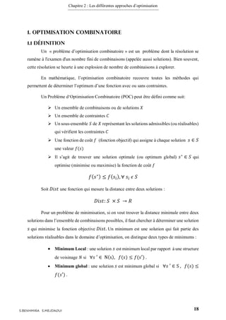 Chapitre 2 : Les différentes approches d’optimisation
18S.BENHMIRA S.MEJDAOUI
1. Optimisation combinatoire
1.1 Définition
Un « problème d’optimisation combinatoire » est un problème dont la résolution se
ramène à l'examen d'un nombre fini de combinaisons (appelée aussi solutions). Bien souvent,
cette résolution se heurte à une explosion de nombre de combinaisons à explorer.
En mathématique, l’optimisation combinatoire recouvre toutes les méthodes qui
permettent de déterminer l’optimum d’une fonction avec ou sans contraintes.
Un Problème d‘Optimisation Combinatoire (POC) peut être défini comme suit:
 Un ensemble de combinaisons ou de solutions 𝑋
 Un ensemble de contraintes 𝐶
 Un sous-ensemble 𝑆 de 𝑋 représentant les solutions admissibles (ou réalisables)
qui vérifient les contraintes 𝐶
 Une fonction de coût 𝑓 (fonction objectif) qui assigne à chaque solution 𝑠 ∈ 𝑆
une valeur 𝑓(𝑠)
 Il s’agit de trouver une solution optimale (ou optimum global) 𝑠∗
∈ 𝑆 qui
optimise (minimise ou maximise) la fonction de coût 𝑓
𝑓( 𝑠∗) ≤ 𝑓( 𝑠𝑖), ∀ 𝑠𝑖 𝜖 𝑆
Soit 𝐷𝑖𝑠𝑡 une fonction qui mesure la distance entre deux solutions :
𝐷𝑖𝑠𝑡: 𝑆 × 𝑆 → 𝑅
Pour un problème de minimisation, si on veut trouver la distance minimale entre deux
solutions dans l’ensemble de combinaisons possibles, il faut chercher à déterminer une solution
𝑠 qui minimise la fonction objective 𝐷𝑖𝑠𝑡. Un minimum est une solution qui fait partie des
solutions réalisables dans le domaine d’optimisation, on distingue deux types de minimums :
 Minimum Local : une solution 𝑠 est minimum local par rapport à une structure
de voisinage 𝑁 si ∀𝑠 ′ ∈ N(s), 𝑓(𝑠) ≤ 𝑓(𝑠′) .
 Minimum global : une solution 𝑠 est minimum global si ∀𝑠 ′ ∈ S , 𝑓(𝑠) ≤
𝑓(𝑠′) .
 