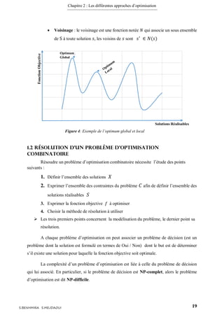 Chapitre 2 : Les différentes approches d’optimisation
19S.BENHMIRA S.MEJDAOUI
 Voisinage : le voisinage est une fonction notée 𝑁 qui associe un sous ensemble
de S à toute solution 𝑠, les voisins de 𝑠 sont 𝑠′
∈ 𝑁(𝑠)
1.2 Résolution d’un problème d’optimisation
combinatoire
Résoudre un problème d’optimisation combinatoire nécessite l’étude des points
suivants :
1. Définir l’ensemble des solutions 𝑋
2. Exprimer l’ensemble des contraintes du problème 𝐶 afin de définir l’ensemble des
solutions réalisables 𝑆
3. Exprimer la fonction objective 𝑓 à optimiser
4. Choisir la méthode de résolution à utiliser
 Les trois premiers points concernent la modélisation du problème, le dernier point sa
résolution.
A chaque problème d’optimisation on peut associer un problème de décision (est un
problème dont la solution est formulé en termes de Oui / Non) dont le but est de déterminer
s’il existe une solution pour laquelle la fonction objective soit optimale.
La complexité d’un problème d’optimisation est liée à celle du problème de décision
qui lui associé. En particulier, si le problème de décision est NP-complet, alors le problème
d’optimisation est dit NP-difficile.
Optimum
Global
Solutions Réalisables
FonctionObjective
Figure 4: Exemple de l’optimum global et local
figure 4
 