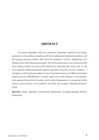 2S.BENHMIRA S.MEJDAOUI
Abstract
The genetic algorithms (GAs) are evolutionary algorithms, inspired by the biology,
used often to solve problems classified as NP-hard combinatorial optimization problems, like
the traveling salesman problem (TSP) which the challenge is to find a Hamiltonian cycle
linking 𝑛 points while minimizing the target. The GAs do not provide an exact solution but they
allow finding a solution very close to the optimum in a reasonable time. In this work, we will
try to adapt the traditional principle of genetic algorithms (selection, crossover, mutation ...)
and apply it to the mentioned problem in order to find good solutions for different benchmark
instances from the TSPLIB library. To further improve the results obtained, we will introduce
a new approach inspired also by nature, which is that of immigration. It is an approach which
ensures a great diversity in the population and which will, therefore, obtaining satisfactory
results.
Keywords: Genetic Algorithm, Combinatorial Optimisation, Traveling Salesman Problem,
Immigration.
 