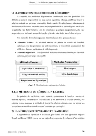 Chapitre 2 : Les différentes approches d’optimisation
20S.BENHMIRA S.MEJDAOUI
1.3 Classification des méthodes de résolution
La majorité des problèmes d'optimisation combinatoire sont des problèmes NP-
difficiles et donc ils ne possèdent pas à ce jour un algorithme efficace, valable de trouver la
solution optimale en un temps raisonnable. Ceci a motivé les chercheurs à développer de
nombreuses méthodes de résolution en recherche opérationnelle et en intelligence artificielle,
la recherche s’est d'abord orientée vers des heuristiques spécifiques aux problèmes, elle s’est
progressivement intéressée aux méthodes plus générales, c'est à dire les métaheuristiques.
Ces méthodes de résolution peuvent être réparties en deux grandes classes :
 Méthodes exactes : Les méthodes exactes ont permis de trouver des solutions
optimales pour des problèmes de taille raisonnable et rencontrent généralement des
difficultés face aux applications de taille importante.
 Méthodes approchées : Elles permettent de trouver une bonne solution, pas forcément
optimale, dans un temps raisonnable.
2. Les méthodes de résolution exactes
Le principe des méthodes exactes consiste généralement à énumérer, souvent de
manière implicite, l'ensemble des solutions dans le but de trouver la solution optimale, elle
présente comme avantage la certitude de trouver la solution optimale, mais par contre son
inconvénient se manifeste dans le temps d’exécution qui est exagéré.
2.1 La méthodes de séparation et évaluation
L’algorithme de séparation et évaluation, plus connu sous son appellation anglaise
Branch and Bound (B&B) repose sur une méthode arborescente de recherche d’une solution
Méthodes Exactes Méthodes Approchées
Séparation et Evaluation
Programmation Linéaire
Programmation Dynamique
Heuristiques
Méta-heuristiques
Figure 5: Classification des méthodes de résolution
figure 5
 