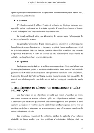 Chapitre 2 : Les différentes approches d’optimisation
21S.BENHMIRA S.MEJDAOUI
optimale par séparations et évaluations, en représentant les états solutions par un arbre d’états,
avec des nœuds, et des feuilles.
 L’évaluation
L’évaluation permet de réduire l’espace de recherche en éliminant quelques sous-
ensembles qui ne contiennent pas la solution optimale. L’objectif est d’essayer d’évaluer
l’intérêt de l’exploration d’un sous-ensemble de l’arborescence.
Le branch-and-bound utilise une élimination de branches dans l’arborescence de
recherche de la manière suivante :
La recherche d’une solution de coût minimal, consiste à mémoriser la solution de plus
bas coût trouvé pendant l’exploration, et à comparer le coût de chaque nœud parcouru à celui
de la meilleure solution. Si le coût du nœud considéré est supérieur au meilleur coût, on arrête
l’exploration de la branche et toutes les solutions de cette branche seront nécessairement de
coût plus élevé que la meilleure solution déjà trouvée.
 La séparation
La séparation consiste à diviser le problème en sous-problèmes. Ainsi, en résolvant tous
les sous-problèmes et en gardant la meilleure solution trouvée, on est assuré d’avoir résolu le
problème initial. Cela revient à construire un arbre permettant d’énumérer toutes les solutions.
L’ensemble de nœuds de l’arbre qu’il reste encore à parcourir comme étant susceptibles de
contenir une solution optimale, c’est-à-dire encore à diviser, est appelé ensemble des nœuds
actifs.
3. Les méthodes de résolution heuristiques et méta-
heuristiques
Une heuristique est un algorithme approché qui permet d’identifier en temps
raisonnable au moins une solution réalisable rapide, pas obligatoirement optimale. L’usage
d’une heuristique est efficace pour calculer une solution approchée d’un problème et ainsi
accélérer le processus de résolution exacte. Généralement une heuristique est conçue pour un
problème particulier en s’appuyant sur sa structure propre sans offrir aucune garantie sur la
qualité de la solution calculée.
Les heuristiques rencontrent des difficultés pendant la recherche d’une solution
réalisable de bonne qualité pour des problèmes d’optimisation difficiles, d’où les
 