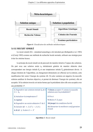 Chapitre 2 : Les différentes approches d’optimisation
23S.BENHMIRA S.MEJDAOUI
3.1 Le recuit simulé
Le recuit simulé (SA - simulated annealing) a été introduit par (Kirkpatrik et al. 1983)
et (Cerný 1985) comme une méthode de recherche locale normale, utilisant une stratégie pour
éviter les minima locaux.
Le principe du recuit simulé est de parcourir de manière itérative l’espace des solutions.
On part avec une solution notée 𝑠0 initialement générée de manière aléatoire dont
correspondent une énergie initiale 𝐸0 et une température initiale 𝑇0 généralement élevée. A
chaque itération de l’algorithme, un changement élémentaire est effectué sur la solution, cette
modification fait varier l’énergie du système ∆E. Si cette variation est négative (la nouvelle
solution améliore la fonction objective, et permet de diminuer l’énergie du système), elle est
acceptée. Si la solution trouvée est moins bonne que la précédente alors elle sera acceptée avec
une probabilité 𝑃.
Solution unique Solution à population
Recuit Simulé
Recherche Taboue
Algorithme Génétique
Colonies des Fourmis
Méta-heuristiques
Essaimes particulaires
Figure 6: Classification des méthodes métaheuristiques
figure 6
𝟏. 𝐸𝑛𝑔𝑒𝑛𝑑𝑟𝑒𝑟 𝑢𝑛𝑒 𝑠𝑜𝑙𝑢𝑡𝑖𝑜𝑛 𝑖𝑛𝑖𝑡𝑖𝑎𝑙𝑒 𝑆0 𝑑𝑒 𝑆
𝑆 ⇽ 𝑆0
𝟐. 𝐼𝑛𝑖𝑡𝑖𝑎𝑙𝑖𝑠𝑒𝑟 𝑙𝑎 𝑡𝑒𝑚𝑝é𝑟𝑎𝑡𝑢𝑟𝑒 𝑇
𝟑. 𝒓é𝒑é𝒕𝒆𝒓
𝟒. 𝐸𝑛𝑔𝑒𝑛𝑑𝑟𝑒𝑟 𝑢𝑛 𝑣𝑜𝑖𝑠𝑖𝑛 𝑎𝑙é𝑎𝑡𝑜𝑖𝑟𝑒 𝑆′
𝑑𝑒 𝑆
𝟓. 𝐶𝑎𝑙𝑐𝑢𝑙𝑒𝑟 ∆𝐸 = 𝑓 ( 𝑆′ ) − 𝑓 ( 𝑆 )
𝟔. 𝑺𝒊 ∆𝐸 ≤ 0 𝑎𝑙𝑜𝑟𝑠 𝑆 ← 𝑆′
𝟕. 𝑺𝒊𝒏𝒐𝒏 𝑎𝑐𝑐𝑒𝑝𝑡𝑒𝑟 𝑆′ 𝑐𝑜𝑚𝑚𝑒 𝑙𝑎 𝑛𝑜𝑢𝑣𝑒𝑙𝑙𝑒
𝑠𝑜𝑙𝑢𝑡𝑖𝑜𝑛 𝑎𝑣𝑒𝑐 𝑙𝑎 𝑝𝑟𝑜𝑏𝑎𝑏𝑖𝑙𝑖𝑡é 𝑃
8. 𝐹𝑖𝑛 𝑠𝑖
𝟗. 𝑀𝑒𝑡𝑡𝑟𝑒 𝑇 À jours
𝟏𝟎. 𝑱𝒖𝒔𝒒𝒖’à 𝑙𝑎 𝑐𝑜𝑛𝑑𝑖𝑡𝑖𝑜𝑛 𝑑’𝑎𝑟𝑟ê𝑡
𝟏𝟏. 𝑅𝑒𝑡𝑜𝑢𝑟𝑛𝑒𝑟 𝑙𝑎 𝑚𝑒𝑖𝑙𝑙𝑒𝑢𝑟𝑒 𝑐𝑜𝑛𝑓𝑖𝑔𝑢𝑟𝑎𝑡𝑖𝑜𝑛
𝑡𝑟𝑜𝑢𝑣é
Algorithme 1: Recuit simulé
figure 7
 