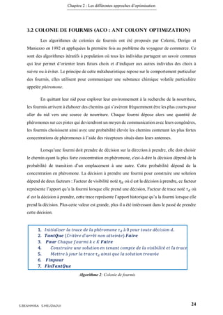 Chapitre 2 : Les différentes approches d’optimisation
24S.BENHMIRA S.MEJDAOUI
3.2 Colonie de fourmis (ACO : Ant Colony Optimization)
Les algorithmes de colonies de fourmis ont été proposés par Colorni, Dorigo et
Maniezzo en 1992 et appliquées la première fois au problème du voyageur de commerce. Ce
sont des algorithmes itératifs à population où tous les individus partagent un savoir commun
qui leur permet d’orienter leurs futurs choix et d’indiquer aux autres individus des choix à
suivre ou à éviter. Le principe de cette métaheuristique repose sur le comportement particulier
des fourmis, elles utilisent pour communiquer une substance chimique volatile particulière
appelée phéromone.
En quittant leur nid pour explorer leur environnement à la recherche de la nourriture,
les fourmis arrivent à élaborer des chemins qui s’avèrent fréquemment être les plus courts pour
aller du nid vers une source de nourriture. Chaque fourmi dépose alors une quantité de
phéromones sur ces pistes qui deviendront un moyen de communication avec leurs congénères,
les fourmis choisissent ainsi avec une probabilité élevée les chemins contenant les plus fortes
concentrations de phéromones à l’aide des récepteurs situés dans leurs antennes.
Lorsqu’une fourmi doit prendre de décision sur la direction à prendre, elle doit choisir
le chemin ayant la plus forte concentration en phéromone, c'est-à-dire la décision dépend de la
probabilité de transition d’un emplacement à une autre. Cette probabilité dépend de la
concentration en phéromone. La décision à prendre une fourmi pour construire une solution
dépend de deux facteurs : Facteur de visibilité noté 𝜂 𝑑 où d est la décision à prendre, ce facteur
représente l’apport qu’a la fourmi lorsque elle prend une décision, Facteur de trace noté 𝜏 𝑑 où
𝑑 est la décision à prendre, cette trace représente l’apport historique qu’a la fourmi lorsque elle
prend la décision. Plus cette valeur est grande, plus il a été intéressant dans le passé de prendre
cette décision.
1. 𝐼𝑛𝑖𝑡𝑖𝑎𝑙𝑖𝑠𝑒𝑟 𝑙𝑎 𝑡𝑟𝑎𝑐𝑒 𝑑𝑒 𝑙𝑎 𝑝ℎé𝑟𝑜𝑚𝑜𝑛𝑒 𝜏 𝑑 à 0 𝑝𝑜𝑢𝑟 𝑡𝑜𝑢𝑡𝑒 𝑑é𝑐𝑖𝑠𝑖𝑜𝑛 𝑑.
2. 𝑻𝒂𝒏𝒕𝑸𝒖𝒆 (𝐶𝑟𝑖𝑡è𝑟𝑒 𝑑’𝑎𝑟𝑟ê𝑡 𝑛𝑜𝑛 𝑎𝑡𝑡𝑒𝑖𝑛𝑡𝑒) 𝑭𝒂𝒊𝒓𝒆
3. 𝑷𝒐𝒖𝒓 𝐶ℎ𝑎𝑞𝑢𝑒 𝑓𝑜𝑢𝑟𝑚𝑖 𝑘 𝜖 𝐾 𝑭𝒂𝒊𝒓𝒆
4. 𝐶𝑜𝑛𝑠𝑡𝑟𝑢𝑖𝑟𝑒 𝑢𝑛𝑒 𝑠𝑜𝑙𝑢𝑡𝑖𝑜𝑛 𝑒𝑛 𝑡𝑒𝑛𝑎𝑛𝑡 𝑐𝑜𝑚𝑝𝑡𝑒 𝑑𝑒 𝑙𝑎 𝑣𝑖𝑠𝑖𝑏𝑖𝑙𝑖𝑡é 𝑒𝑡 𝑙𝑎 𝑡𝑟𝑎𝑐𝑒
5. 𝑀𝑒𝑡𝑡𝑟𝑒 à 𝑗𝑜𝑢𝑟 𝑙𝑎 𝑡𝑟𝑎𝑐𝑒 𝜏 𝑑 𝑎𝑖𝑛𝑠𝑖 𝑞𝑢𝑒 𝑙𝑎 𝑠𝑜𝑙𝑢𝑡𝑖𝑜𝑛 𝑡𝑟𝑜𝑢𝑣é𝑒
6. 𝑭𝒊𝒏𝒑𝒐𝒖𝒓
7. 𝑭𝒊𝒏𝑻𝒂𝒏𝒕𝑸𝒖𝒆
Algorithme 2: Colonie de fourmis
figure 8
 