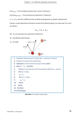 Chapitre 2 : Les différentes approches d’optimisation
26S.BENHMIRA S.MEJDAOUI
𝑏𝑒𝑠𝑡 𝑣𝑜𝑖𝑠𝑖𝑛 : Est la meilleure position d'un voisin à l'itération k.
𝑝𝑜𝑠𝑖𝑡𝑖𝑜𝑛 𝑝𝑎𝑟𝑡𝑖𝑐𝑢𝑙𝑒 ∶ Est la position de la particule à l’itération k.
𝜔, 𝑐1 et 𝑐2 sont des coefficients fixés au début du programme ou générés aléatoirement.
Ensuite, on peut déterminer la position suivante de la particule grâce à la vitesse que l’on vient
de calculer :
𝑋 𝑘+1 = 𝑋 𝑘 + 𝑉𝑘+1
Où : 𝑋 𝑘 est la position de la particule à l'itération k.
𝑋0 ∶ Est générée aléatoirement.
𝑉0 : Est nulle.
1. 𝐼𝑛𝑖𝑡𝑖𝑎𝑙𝑖𝑠𝑒𝑟 𝑎𝑙é𝑎𝑡𝑜𝑖𝑟𝑒𝑚𝑒𝑛𝑡 𝑃𝑠 𝑝𝑎𝑟𝑡𝑖𝑐𝑢𝑙𝑒𝑠 ∶ 𝑝𝑜𝑠𝑖𝑡𝑖𝑜𝑛 𝑒𝑡 𝑣𝑖𝑡𝑒𝑠𝑠𝑒;
2. 𝐸𝑣𝑎𝑙𝑢𝑒𝑟 𝑙𝑒𝑠 𝑝𝑜𝑠𝑖𝑡𝑖𝑜𝑛𝑠 𝑑𝑒𝑠 𝑝𝑎𝑟𝑡𝑖𝑐𝑢𝑙𝑒𝑠;
3. 𝑻𝒂𝒏𝒕 𝒒𝒖𝒆 𝑙𝑒 𝑐𝑟𝑖𝑡è𝑟𝑒 𝑑’𝑎𝑟𝑟ê𝑡 𝑛’𝑒𝑠𝑡 𝑝𝑎𝑠 𝑎𝑡𝑡𝑒𝑖𝑛𝑡 𝒇𝒂𝒊𝒓𝒆
4. 𝑷𝒐𝒖𝒓 𝒊 = 𝟏, … , 𝑷𝒔 𝒇𝒂𝒊𝒓𝒆
5. 𝐷é𝑝𝑙𝑎𝑐𝑒𝑟 𝑙𝑒𝑠 𝑝𝑎𝑟𝑡𝑖𝑐𝑢𝑙𝑒𝑠 𝑠𝑒𝑙𝑜𝑛 𝑙𝑒𝑠 é𝑞𝑢𝑎𝑡𝑖𝑜𝑛𝑠 𝑑é𝑓𝑖𝑛𝑖𝑡 𝑎𝑢 − 𝑑𝑒𝑠𝑠𝑢𝑠 ;
6. 𝑺𝒊 𝑓( 𝑥𝑖) < 𝑓(𝑝𝑖)
7. 𝑝𝑖 = 𝑥𝑖;
8. 𝑺𝒊 𝑓( 𝑥𝑖) < 𝑓(𝑝 𝑔)
9. 𝑝 𝑔 = 𝑥𝑖;
10. 𝑭𝒊𝒏 𝑺𝒊
11. 𝑭𝒊𝒏 𝑺𝒊
12. 𝑭𝒊𝒏 𝑷𝒐𝒖𝒓
13. 𝑭𝒊𝒏 𝑻𝒂𝒏𝒕 𝒒𝒖𝒆
Algorithme 3: Essaimes de particules
figure 9
 