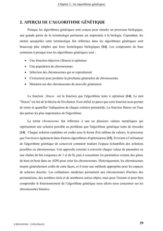 Chapitre 3 : les algorithmes génétiques
29S.BENHMIRA S.MEJDAOUI
2. aperçu de l’algorithme génétique
Puisque les algorithmes génétiques sont conçus pour simuler un processus biologique,
une grande partie de la terminologie pertinente est empruntée à la biologie. Cependant, les
entités auxquelles cette terminologie fait référence dans les algorithmes génétiques sont
beaucoup plus simples que leurs homologues biologiques [14]. Les composants de base
communs à presque tous les algorithmes génétiques sont :
 Une fonction objective (fitness) à optimiser
 Une population de chromosomes
 Sélection des chromosomes qui se reproduiront
 Croisement pour produire la prochaine génération de chromosomes
 Mutation sur des chromosomes de nouvelle génération
La fonction fitness est la fonction que l'algorithme tente à optimiser [14]. Le mot
"fitness" est tiré de la théorie de l'évolution. Il est utilisé ici parce que cette fonction nous permet
de tester et quantifier l'adéquation de chaque solution potentielle. La fonction fitness est l'une
des parties les plus importantes de l'algorithme.
Le terme chromosome fait référence à une ou plusieurs valeurs numériques qui
représentent une solution possible au problème que l'algorithme génétique tente de résoudre
[14]. Chaque solution candidate est codée sous la forme d'un tableau de valeurs, le processus
que l'on trouve également dans d'autres algorithmes d'optimisation [15]. Il revient à l’utilisateur
de l'algorithme génétique de concevoir comment traduire l'espace échantillon des solutions
possibles en chromosomes. Une approche consiste à convertir chaque valeur de paramètre en
une chaîne de bits (séquence de 1 et de 0), puis à concaténer les paramètres comme des gènes
de bout en bout dans un ADN pour créer les chromosomes. Historiquement, les chromosomes
étaient généralement codés de cette façon, et il reste une méthode appropriée pour les espaces
de solution discrète. Les ordinateurs modernes permettent aux chromosomes d'inclure des
permutations, des nombres réels et de nombreux autres objets; mais pour l'instant et pour bien
comprendre le fonctionnement de l’algorithme génétique nous allons nous concentrer sur les
chromosomes binaires.
 