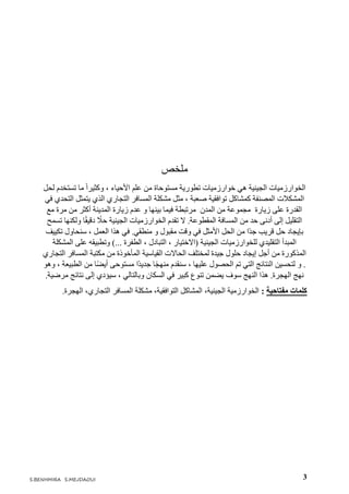 3S.BENHMIRA S.MEJDAOUI
‫ملخص‬
‫لحل‬ ‫تستخدم‬ ‫ما‬ ً‫ا‬‫وكثير‬ ، ‫األحياء‬ ‫علم‬ ‫من‬ ‫مستوحاة‬ ‫تطورية‬ ‫خوارزميات‬ ‫هي‬ ‫الجينية‬ ‫الخوارزميات‬
‫كمشاكل‬ ‫المصنفة‬ ‫المشكالت‬‫تو‬‫ا‬‫في‬ ‫التحدي‬ ‫يتمثل‬ ‫الذي‬ ‫التجاري‬ ‫المسافر‬ ‫مشكلة‬ ‫مثل‬ ، ‫صعبة‬ ‫فقية‬
‫مع‬ ‫مرة‬ ‫من‬ ‫أكثر‬ ‫المدينة‬ ‫زيارة‬ ‫عدم‬ ‫و‬ ‫بينها‬ ‫فيما‬ ‫مرتبطة‬ ‫المدن‬ ‫من‬ ‫مجموعة‬ ‫زيارة‬ ‫على‬ ‫القدرة‬
‫تسمح‬ ‫ولكنها‬ ‫ا‬ً‫ق‬‫دقي‬ ً‫حال‬ ‫الجينية‬ ‫الخوارزميات‬ ‫تقدم‬ ‫ال‬ .‫المقطوعة‬ ‫المسافة‬ ‫من‬ ‫حد‬ ‫أدنى‬ ‫إلى‬ ‫التقليل‬
‫سنح‬ ، ‫العمل‬ ‫هذا‬ ‫في‬ .‫منطقي‬ ‫و‬ ‫مقبول‬ ‫وقت‬ ‫في‬ ‫األمثل‬ ‫الحل‬ ‫من‬ ‫ًا‬‫د‬‫ج‬ ‫قريب‬ ‫حل‬ ‫بإيجاد‬‫تكييف‬ ‫اول‬
‫المشكلة‬ ‫على‬ ‫وتطبيقه‬ )... ‫الطفرة‬ ، ‫التبادل‬ ، ‫(االختيار‬ ‫الجينية‬ ‫للخوارزميات‬ ‫التقليدي‬ ‫المبدأ‬
‫مكتبة‬ ‫من‬ ‫المأخوذة‬ ‫القياسية‬ ‫الحاالت‬ ‫لمختلف‬ ‫جيدة‬ ‫حلول‬ ‫إيجاد‬ ‫أجل‬ ‫من‬ ‫المذكورة‬‫التجاري‬ ‫المسافر‬
.‫و‬‫مست‬ ‫ًا‬‫د‬‫جدي‬ ‫ا‬ً‫ج‬‫منه‬ ‫سنقدم‬ ، ‫عليها‬ ‫الحصول‬ ‫تم‬ ‫التي‬ ‫النتائج‬ ‫لتحسين‬‫وهو‬ ، ‫الطبيعة‬ ‫من‬ ‫ا‬ً‫ض‬‫أي‬ ‫وحى‬
‫النهج‬ ‫هذا‬ .‫الهجرة‬ ‫نهج‬‫سوف‬‫السكان‬ ‫في‬ ‫كبير‬ ‫تنوع‬ ‫يضمن‬‫مرضية‬ ‫نتائج‬ ‫إلى‬ ‫سيؤدي‬ ، ‫وبالتالي‬.
.‫الهجرة‬ ،‫التجاري‬ ‫المسافر‬ ‫مشكلة‬ ،‫التوافقية‬ ‫المشاكل‬ ،‫الجينية‬ ‫الخوارزمية‬ : ‫مفتاحية‬ ‫كلمات‬
 