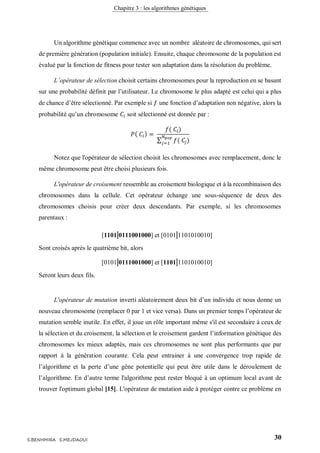 Chapitre 3 : les algorithmes génétiques
30S.BENHMIRA S.MEJDAOUI
Un algorithme génétique commence avec un nombre aléatoire de chromosomes, qui sert
de première génération (population initiale). Ensuite, chaque chromosome de la population est
évalué par la fonction de fitness pour tester son adaptation dans la résolution du problème.
L’opérateur de sélection choisit certains chromosomes pour la reproduction en se basant
sur une probabilité définit par l’utilisateur. Le chromosome le plus adapté est celui qui a plus
de chance d’être sélectionné. Par exemple si 𝑓 une fonction d’adaptation non négative, alors la
probabilité qu’un chromosome 𝐶𝑖 soit sélectionné est donnée par :
𝑃( 𝐶𝑖) =
𝑓( 𝐶𝑖)
∑ 𝑓( 𝐶𝑗)
𝑁 𝑝𝑜𝑝
𝑗=1
Notez que l'opérateur de sélection choisit les chromosomes avec remplacement, donc le
même chromosome peut être choisi plusieurs fois.
L'opérateur de croisement ressemble au croisement biologique et à la recombinaison des
chromosomes dans la cellule. Cet opérateur échange une sous-séquence de deux des
chromosomes choisis pour créer deux descendants. Par exemple, si les chromosomes
parentaux :
[1101|0111001000] et [0101|1101010010]
Sont croisés après le quatrième bit, alors
[0101|0111001000] et [1101|1101010010]
Seront leurs deux fils.
L'opérateur de mutation inverti aléatoirement deux bit d’un individu et nous donne un
nouveau chromosome (remplacer 0 par 1 et vice versa). Dans un premier temps l’opérateur de
mutation semble inutile. En effet, il joue un rôle important même s'il est secondaire à ceux de
la sélection et du croisement, la sélection et le croisement gardent l’information génétique des
chromosomes les mieux adaptés, mais ces chromosomes ne sont plus performants que par
rapport à la génération courante. Cela peut entrainer à une convergence trop rapide de
l’algorithme et la perte d’une gêne potentielle qui peut être utile dans le déroulement de
l’algorithme. En d’autre terme l'algorithme peut rester bloqué à un optimum local avant de
trouver l'optimum global [15]. L'opérateur de mutation aide à protéger contre ce problème en
 