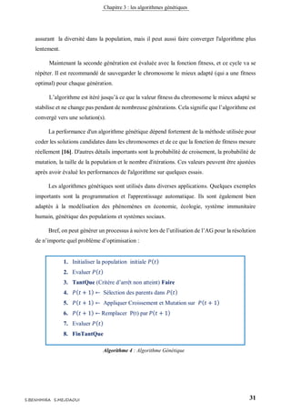 Chapitre 3 : les algorithmes génétiques
31S.BENHMIRA S.MEJDAOUI
assurant la diversité dans la population, mais il peut aussi faire converger l'algorithme plus
lentement.
Maintenant la seconde génération est évaluée avec la fonction fitness, et ce cycle va se
répéter. Il est recommandé de sauvegarder le chromosome le mieux adapté (qui a une fitness
optimal) pour chaque génération.
L’algorithme est itéré jusqu’à ce que la valeur fitness du chromosome le mieux adapté se
stabilise et ne change pas pendant de nombreuse générations. Cela signifie que l’algorithme est
convergé vers une solution(s).
La performance d'un algorithme génétique dépend fortement de la méthode utilisée pour
coder les solutions candidates dans les chromosomes et de ce que la fonction de fitness mesure
réellement [16]. D'autres détails importants sont la probabilité de croisement, la probabilité de
mutation, la taille de la population et le nombre d'itérations. Ces valeurs peuvent être ajustées
après avoir évalué les performances de l'algorithme sur quelques essais.
Les algorithmes génétiques sont utilisés dans diverses applications. Quelques exemples
importants sont la programmation et l'apprentissage automatique. Ils sont également bien
adaptés à la modélisation des phénomènes en économie, écologie, système immunitaire
humain, génétique des populations et systèmes sociaux.
Bref, on peut générer un processus à suivre lors de l’utilisation de l’AG pour la résolution
de n’importe quel problème d’optimisation :
1. Initialiser la population initiale 𝑃( 𝑡)
2. Evaluer 𝑃( 𝑡)
3. TantQue (Critère d’arrêt non atteint) Faire
4. 𝑃( 𝑡 + 1) ← Sélection des parents dans 𝑃( 𝑡)
5. 𝑃( 𝑡 + 1) ← Appliquer Croissement et Mutation sur 𝑃( 𝑡 + 1)
6. 𝑃( 𝑡 + 1) ← Remplacer P(t) par 𝑃( 𝑡 + 1)
7. Evaluer 𝑃( 𝑡)
8. FinTantQue
Algorithme 4 : Algorithme Génétique
figure 10
 