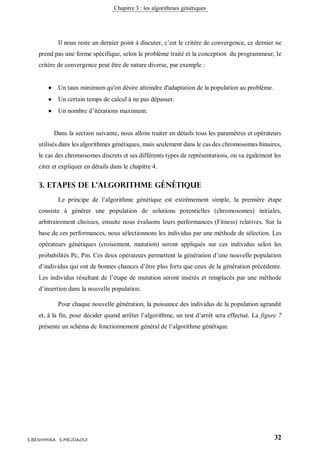 Chapitre 3 : les algorithmes génétiques
32S.BENHMIRA S.MEJDAOUI
Il nous reste un dernier point à discuter, c’est le critère de convergence, ce dernier ne
prend pas une forme spécifique, selon le problème traité et la conception du programmeur, le
critère de convergence peut être de nature diverse, par exemple :
 Un taux minimum qu'on désire atteindre d'adaptation de la population au problème.
 Un certain temps de calcul à ne pas dépasser.
 Un nombre d’itérations maximum.
Dans la section suivante, nous allons traiter en détails tous les paramètres et opérateurs
utilisés dans les algorithmes génétiques, mais seulement dans le cas des chromosomes binaires,
le cas des chromosomes discrets et ses différents types de représentations, on va également les
citer et expliquer en détails dans le chapitre 4.
3. Etapes de l’algorithme génétique
Le principe de l’algorithme génétique est extrêmement simple, la première étape
consiste à générer une population de solutions potentielles (chromosomes) initiales,
arbitrairement choisies, ensuite nous évaluons leurs performances (Fitness) relatives. Sur la
base de ces performances, nous sélectionnons les individus par une méthode de sélection. Les
opérateurs génétiques (croisement, mutation) seront appliqués sur ces individus selon les
probabilités Pc, Pm. Ces deux opérateurs permettent la génération d’une nouvelle population
d’individus qui ont de bonnes chances d’être plus forts que ceux de la génération précédente.
Les individus résultant de l’étape de mutation seront insérés et remplacés par une méthode
d’insertion dans la nouvelle population.
Pour chaque nouvelle génération, la puissance des individus de la population agrandit
et, à la fin, pour décider quand arrêter l’algorithme, un test d’arrêt sera effectué. La figure 7
présente un schéma de fonctionnement général de l’algorithme génétique.
 