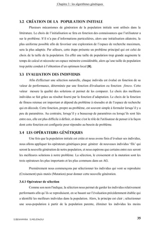 Chapitre 3 : les algorithmes génétiques
35S.BENHMIRA S.MEJDAOUI
3.2 Création de la population initiale
Plusieurs mécanismes de génération de la population initiale sont utilisés dans la
littérature. Le choix de l’initialisation se fera en fonction des connaissances que l’utilisateur a
sur le problème. S’il n’a pas d’informations particulières, alors une initialisation aléatoire, la
plus uniforme possible afin de favoriser une exploration de l’espace de recherche maximum,
sera la plus adaptée. Par ailleurs, cette étape présente un problème principal qui est celui de
choix de la taille de la population. En effet une taille de population trop grande augmente le
temps de calcul et nécessite un espace mémoire considérable, alors qu’une taille de population
trop petite conduit à l’obtention d’un optimum local [8].
3.3 Evaluation des individus
Afin d'effectuer une sélection naturelle, chaque individu est évalué en fonction de sa
valeur de performance, déterminée par une fonction d'évaluation ou fonction fitness. Cette
valeur mesure la qualité des solutions et permet de les comparer. Le choix des meilleurs
individus se fait grâce au résultat fourni par la fonction d’adaptation. Le choix de la fonction
de fitness retenue est important et dépend du problème à résoudre et de l’espace de recherche
qui en découle. Cette fonction, propre au problème, est souvent simple à formuler lorsqu’il y a
peu de paramètres. Au contraire, lorsqu’il y a beaucoup de paramètres ou lorsqu’ils sont liés
entre eux, elle est plus difficile à définir, et donc c'est le rôle de l'utilisateur de penser à la façon
dont cette fonction est configurée pour répondre au besoin de problème.
3.4 Les opérateurs génétiques
Une fois que la population initiale est créée et nous avons finis d’évaluer ses individus,
nous allons appliquer les opérateurs génétiques pour générer de nouveaux individus ‘fils’ qui
seront la nouvelle génération de notre population, et nous espérons que certains entre eux seront
les meilleures solutions à notre problème. La sélection, le croisement et la mutation sont les
trois opérateurs les plus importants et les plus communs dans un AG.
Premièrement nous commençons par sélectionner les individus qui vont se reproduire
(Croisement) puis mutés (Mutation) pour donner cette nouvelle génération.
3.4.1 Opérateur de sélection
Comme son nom l'indique, la sélection nous permet de garder les individus relativement
performants afin qu’ils se reproduisent, en se basant sur l’évaluation précédemment établie qui
a identifié les meilleurs individus dans la population. Alors, le principe est clair ; sélectionner
une sous-population à partir de la population parente, éliminer les individus les moins
 
