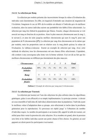 Chapitre 3 : les algorithmes génétiques
37S.BENHMIRA S.MEJDAOUI
3.4.1.2 La sélection par Rang
La sélection par roulette présente des inconvénients lorsque la valeur d’évaluation des
individus varie énormément. En effet, on risquerait d’atteindre une situation de stagnation de
l’évolution. Imaginons le cas où 90% de la roulette est allouée à l’individu qui a la meilleure
évaluation, alors les autres individus auront une probabilité très faible d’être sélectionnés. La
sélection par rang trie d'abord la population par fitness. Ensuite, chaque chromosome se voit
associé un rang en fonction de sa position. Ainsi le plus mauvais chromosome aura le rang 1,
le suivant 2, et ainsi de suite jusqu'au meilleur chromosome qui aura le rang N, pour une
population de N chromosomes [17]. La sélection par rang d'un chromosome est la même que
par roulette, mais les proportions sont en relation avec le rang plutôt qu'avec la valeur de
l'évaluation. Le tableau ci-dessous fournit un exemple de sélection par rang. Avec cette
méthode de sélection, tous les chromosomes ont une chance d'être sélectionnés. Cependant,
elle conduit à une convergence plus lente vers la bonne solution. Ceci est dû au fait que les
meilleurs chromosomes ne diffèrent pas énormément des plus mauvais.
Chromosomes 1 2 3 4 5 6 Total
Probabilités
initiales
89% 5% 1% 4% 3% 2% 100%
Rang 6 5 1 4 3 2 21
Probabilités
finales
29% 24% 5% 19% 14% 9% 100%
3.4.1.3 La sélection par Tournois
La sélection par tournoi est l’une des sélections les plus utilisées dans les algorithmes
génétiques, grâce à son efficacité et sa simple implémentation. Le principe consiste à choisir
un sous-ensemble d’individus (K individus) aléatoirement dans la population, l’individu ayant
la meilleure valeur d’adaptation dans ce groupe, sera sélectionné et inclus dans la prochaine
génération pour la reproduction. Ce processus est répété jusqu’ à l’obtention du nombre
d’individus requis. Le nombre de participants à un tournoi (K), appelé la taille de tournoi, est
utilisé pour faire varier la pression de cette sélection. Si ce nombre est grand, alors la pression
sera forte et les faibles individus auront une petite chance d’être choisis. En général, un seul
gagnant est choisi parmi les participants à un tournoi.
Tableau 2: Exemple de sélection par rang pour 6 chromosomes
 