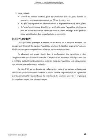 Chapitre 3 : les algorithmes génétiques
42S.BENHMIRA S.MEJDAOUI
 Inconvénients
 Trouver les bonnes solutions pour des problèmes avec un grand nombre de
paramètres n’est pas toujours assuré par AG car il est très lent.
 AG peut converger vers les optimums locaux et ne pas trouver un optimum global.
 Il s’agit d’une technique d’intelligence artificielle, donc l’algorithme génétique ne
peut pas assurer toujours les mêmes résultats en termes de temps. Cette propriété
limite leur utilisation dans les applications en temps réel.
3.5 Conclusion
Les algorithmes génétiques s’inspirent de la théorie de la sélection naturelle. Par
analogie avec le monde biologique, l’algorithme génétique fait évoluer un groupe d’individus
à l’aide de trois opérateurs principaux : sélection, croisement et mutation.
Ils admettent une grande liberté dans la configuration des paramètres et dans
l’implémentation des différents traitements. L’adaptation des paramètres de l’algorithme avec
le problème traité et l’implémentation de toutes les étapes de l’algorithme sont indispensables
pour atteindre des performances optimales.
De plus, l’AG est un domaine de recherche très vaste, il permet aux utilisateurs de
modifier ses paramètres et méthodes selon le besoin, en effet, on peut réaliser des algorithmes
hybrides mêlant différentes méthodes. Ils synthétisent des solutions nouvelles et originales à
des problèmes connus sans idées préconçues.
 