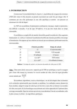 Chapitre 4 : résolution du problème du voyageur de commerce avec les AG
44S.BENHMIRA S.MEJDAOUI
1. Introduction
Comme nous l’avons déjà dit dans le chapitre 1, un problème de voyageur de commerce
(TSP) doit visiter 𝑛 villes données en passant exactement une seule fois par chaque ville. Il
commence par une ville quelconque ou une ville spécifique et termine son parcours en
retournant à la ville de départ.
Le TSP est un problème d’optimisation combinatoire classique, simple à représenter,
très difficile à résoudre, il est de type NP-difficile, il ne pas être résolu dans un temps
raisonnable.
Ce problème se complexifie de manière factorielle quand le nombre de villes augmente
linéairement. Le tableau 3 montrant l’accélération horrible des chemins possibles et du temps
d’énumération. On suppose qu’une solution est trouvée par un ordinateur performant toutes les
microsecondes.
Villes Chemins possibles Temps de calcule
5 12 12 microsecondes
10 181440 0.18 seconde
15 43 milliards 12 heures
20 6 × 1016 1928 années
25 3.1 × 1023 9.8 milliards d’années
Note : Dans notre calcul, nous avons supposés que le TSP est symétrique, et que le voyageur
part d’une ville connue et y retourne. Si 𝑛 est le nombre de villes, alors les trajets possibles
seront calculés par
(𝑛−1)!
2
De nombreux algorithmes, exacts et heuristiques, ont été développés dans le domaine
de la recherche opérationnelle pour résoudre ce problème. Les méthodes exactes donnent de
bons résultats, malgré le temps de calcul qui est très élevé, mais elles se limitent à un nombre
de villes assez petit. Or, les heuristiques nous donnent une valeur approchée de l’optimum dans
un temps raisonnable. Dans les sections qui suivent, nous abordons l’une de ces méthodes, celle
la plus connue et utilisée ; les algorithmes génétiques.
Tableau 3: le temps de calcule en fonction du nombre de villes pour le TSP
 