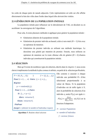 Chapitre 4 : résolution du problème du voyageur de commerce avec les AG
46S.BENHMIRA S.MEJDAOUI
les coûts de chaque paire de nœuds adjacents. Cette représentation est utile car elle affiche
directement la liste des villes dans l'ordre dans lequel elles doivent être visitées.
2.3 Génération de la population initiale
La population initiale peut influencer sur le déroulement de l’AG, en décalant ou en
accélérant la convergence de l’algorithme.
Pour cela, il existe plusieurs méthodes à appliquer pour générer la population initiale :
 Génération aléatoire de la population initiale.
 Génération du premier individu au hasard, celui-ci sera muté (𝑁 − 1) fois avec
un opérateur de mutation.
 Génération du premier individu en utilisant une méthode heuristique. Le
deuxième sera généré par mutation du premier. Ensuite, nous utilisons un
opérateur de mutation sur la route obtenue afin de générer (𝑁 − 2) d'autres
individus qui constitueront la population initiale.
2.4 Sélection
Bien qu’il existe de nombreux types de sélection, décrits dans le chapitre 3, nous avons
choisi à implémenter la méthode la plus connue et utilisée, on parle de la sélection par Roulette.
Elle consiste à associer à chaque
individu une probabilité 𝑃𝑠 d’être
sélectionné proportionnelle à sa
valeur de fitness. Si la population
d’individus est de taille égale à N,
alors la probabilité de sélection d’un
individu 𝑥𝑖 notée 𝑃(𝑥𝑖) est égale à :
𝑃( 𝑥𝑖) =
𝑓(𝑥 𝑖)
∑ 𝑓(𝑥 𝑖)𝑛
𝑖=1
où 𝑓( 𝑥) est la
fonction d’adaptation.
𝑃 ⇽ (𝑃1, 𝑃2,… , 𝑃𝑛) | 𝑓 ⇽ (𝑓1, 𝑓2, … , 𝑓𝑛)
𝑷𝒐𝒖𝒓 ( 𝑖 = 2, … , 𝑛) 𝑭𝒂𝒊𝒓𝒆 𝑓𝑖 ⇽ 𝑓𝑖 + 𝑓𝑖−1
𝑹é𝒑é𝒕𝒆𝒓
𝑝 ⇽ 𝑟𝑎𝑛𝑑𝑜𝑚(0, 𝑓𝑛)
𝑷𝒐𝒖𝒓 ( 𝑖 = 2, … , 𝑛) 𝑭𝒂𝒊𝒓𝒆
𝑺𝒊 𝑓𝑖−1 < 𝑝 < 𝑓𝑖
𝑨𝒍𝒐𝒓𝒔 𝑟𝑒𝑡𝑜𝑢𝑟𝑛𝑒 𝑃𝑖
𝑺𝒊𝒏𝒐𝒏 𝑟𝑒𝑡𝑜𝑢𝑟𝑛𝑒 𝑃1
𝑭𝒊𝒏𝑷𝒐𝒖𝒓
𝑱𝒖𝒔𝒒𝒖′
à (𝑜𝑏𝑡𝑒𝑛𝑖𝑟 𝑙𝑒 𝑛𝑜𝑚𝑏𝑟𝑒 𝑑′
𝑖𝑛𝑑𝑖𝑣𝑖𝑑𝑢𝑠 𝑟𝑒𝑞𝑢𝑖𝑠)
Algorithme 5: Roulette wheel selection
figure 23
𝑃 ∶ 𝑣𝑒𝑐𝑡𝑒𝑢𝑟 𝑃𝑜𝑝𝑢𝑙𝑎𝑡𝑖𝑜𝑛
𝑛 ∶ 𝑛𝑜𝑚𝑏𝑟𝑒 𝑑′
𝑖𝑛𝑑𝑖𝑣𝑖𝑑𝑢𝑠
𝑓 ∶ 𝑣𝑒𝑐𝑡𝑒𝑢𝑟 𝑓𝑖𝑡𝑛𝑒𝑠𝑠
 