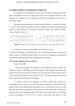 Chapitre 4 : résolution du problème du voyageur de commerce avec les AG
47S.BENHMIRA S.MEJDAOUI
2.5 Opérateur de croisement pour TSP
Le croisement (ou recombinaison) est le processus par lequel les parents donnent leurs
gènes caractéristiques à leurs fils, formant ainsi la base de la génération suivante. Le rôle
important de cet opérateur est de maintenir la diversité de la population, évitant ainsi la
convergence rapide.
Il est clair que les opérateurs de croisement vus dans le chapitre 3, comme le croisement
en 1-point, sont susceptibles de générer des trajets invalides en utilisant la représentation par
chemin. En effet, appliquer le croisement à la position 3 donne deux solutions invalides.
Comme l’illustre la figure 19.
 Les deux fils ne sont pas une permutation de 𝑛 éléments (𝑛 = 8).
Le TSP est un problème de permutation pur. Tous les chromosomes portent exactement les
mêmes valeurs et ne diffèrent que par l'ordre de ces valeurs. En conséquence, des opérateurs
de permutation spécialisés doivent être développés pour ce problème.
2.5.1 Partially Mapped Crossover (PMX)
Exemple tiré de [8].
PMX est un opérateur de croisement à deux points de coupure, introduit par
Goldberg et Lingle en 1985 [23], qui définit un segment de même longueur dans chacun des
parents 𝑃1 𝑒𝑡 𝑃2. Les segments sont entourés avec un rectangle dans la partie (𝑎) de la figure
20. Ces segments sont copiés vers les enfants 𝐹1 𝑒𝑡 𝐹2. 𝐹1 a hérité du segment de 𝑃2 et 𝐹2
de 𝑃1, comme le montre la partie (𝑏) de la figure.
A partir de l’un de ces segments, on établit à chaque gène une liste de
correspondance. Cette liste va servir à placer les gènes redondants et elle est formée de la
manière suivante: pour chaque position du segment on note 𝑥 le gène qui s'y trouve et 𝑦 celui
de l'autre enfant dans la même position. Tant que 𝑦 est retrouvé ailleurs dans le segment de
départ, on note 𝑦′ son correspondant dans l'autre enfant et on remplace 𝑦 par 𝑦′. Par exemple,
le gène correspondant à "1" de 𝐹1 est "6" mais ce gène existe aussi dans 𝐹1 et son
1 3 2 5 6 8 4 7
1 5 6 7 8 2 3 4
P1
P2
1 3 2 7 8 2 3 4
1 5 6 5 6 8 4 7
F1
F2
Figure 19: Application de croisement en 1-point sur deux parents représentés par chemin
figure 24
 