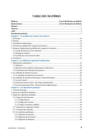 5S.BENHMIRA S.MEJDAOUI
Table des matières
Dédicace............................................................................................Error! Bookmark not defined.
Remerciement...................................................................................Error! Bookmark not defined.
Résumé............................................................................................................................................. 1
Abstract ........................................................................................................................................... 2
‫ملخص‬................................................................................................................................................. 3
Introduction générale ...................................................................................................................... 7
Chapitre 1 : Le problème du voyageur de commerce
1. Historique.................................................................................................................................... 10
2. Principe....................................................................................................................................... 12
3. Formulation mathématique .......................................................................................................... 12
4. Variantes du problème du voyageur de commerce........................................................................ 14
5. Domaine d’application du problème du voyageur de commerce ................................................... 15
5.1 Forage de cartes de circuits imprimés..................................................................................... 15
5.2 Routage de véhicule............................................................................................................... 15
5.3 Contrôle des mouvements du robot ........................................................................................ 16
6. Conclusion .................................................................................................................................. 16
Chapitre 2 : les différentes approches d'optimisation
1. Optimisation combinatoire........................................................................................................... 18
1.1 Définition .............................................................................................................................. 18
1.2 Résolution d’un problème d’optimisation combinatoire.......................................................... 19
1.3 Classification des méthodes de résolution............................................................................... 20
2. Les méthodes de résolution exactes.............................................................................................. 20
2.1 La méthodes de séparation et évaluation................................................................................. 20
3. Les méthodes de résolution heuristiques et méta-heuristiques....................................................... 21
3.1 Le recuit simulé ..................................................................................................................... 23
3.2 Colonie de fourmis (ACO : Ant Colony Optimization) ........................................................... 24
3.3 Essaim de particules (PSO : Particule Swarm Optimization)................................................... 25
Chapitre 3 : Les algorithmes génétiques
1. Contexte historique...................................................................................................................... 28
2. aperçu de l’algorithme génétique ................................................................................................. 29
3. Etapes de l’algorithme génétique ................................................................................................. 32
3.1 Codage des chromosomes ...................................................................................................... 33
3.1.1 Codage Binaire ............................................................................................................... 34
3.1.2 Codage réel ou entier....................................................................................................... 34
3.1.3 Codage à caractères multiples.......................................................................................... 34
3.2 Création de la population initiale.......................................................................................... 35
3.3 Evaluation des individus ....................................................................................................... 35
3.4 Les opérateurs génétiques ..................................................................................................... 35
3.4.1 Opérateur de sélection..................................................................................................... 35
3.4.2 Opérateur de Croisement................................................................................................. 38
3.4.3 Opérateur de Mutation..................................................................................................... 40
 