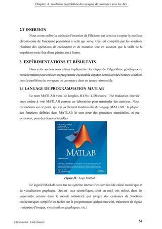 Chapitre 4 : résolution du problème du voyageur de commerce avec les AG
52S.BENHMIRA S.MEJDAOUI
2.7 Insertion
Nous avons utilisé la méthode d'insertion de l'élitisme qui consiste à copier le meilleur
chromosome de l'ancienne population à celle qui suive. Ceci est complété par les solutions
résultant des opérations de croisement et de mutation tout en assurant que la taille de la
population reste fixe d'une génération à l'autre.
3. Expérimentations et résultats
Dans cette section nous allons implémenter les étapes de l’algorithme génétiques vu
précédemment pour réaliser un programme exécutable capable de trouver des bonnes solutions
pour le problème du voyageur de commerce dans un temps raisonnable.
3.1 Langage de programmation MATLAB
Le nom MATLAB vient de l'anglais MATrix LABoratory. Une traduction littérale
nous amène à voir MATLAB comme un laboratoire pour manipuler des matrices. Nous
reviendrons sur ce point, qui est un élément fondamental du langage MATLAB : la plupart
des fonctions définies dans MATLAB le sont pour des grandeurs matricielles, et par
extension, pour des données tabulées.
Le logiciel MatLab constitue un système interactif et convivial de calcul numérique et
de visualisation graphique. Destiné aux scientifiques, c'est un outil très utilisé, dans les
universités comme dans le monde industriel, qui intègre des centaines de fonctions
mathématiques simplifie les taches sur le programmeur (calcul matriciel, traitement de signal,
traitement d'images, visualisations graphiques, etc.)
Figure 26 : Logo MatLab
figure 32
 