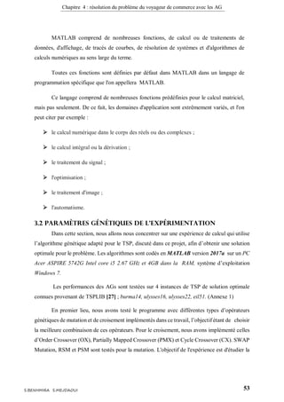 Chapitre 4 : résolution du problème du voyageur de commerce avec les AG
53S.BENHMIRA S.MEJDAOUI
MATLAB comprend de nombreuses fonctions, de calcul ou de traitements de
données, d'affichage, de tracés de courbes, de résolution de systèmes et d'algorithmes de
calculs numériques au sens large du terme.
Toutes ces fonctions sont définies par défaut dans MATLAB dans un langage de
programmation spécifique que l'on appellera MATLAB.
Ce langage comprend de nombreuses fonctions prédéfinies pour le calcul matriciel,
mais pas seulement. De ce fait, les domaines d'application sont extrêmement variés, et l'on
peut citer par exemple :
 le calcul numérique dans le corps des réels ou des complexes ;
 le calcul intégral ou la dérivation ;
 le traitement du signal ;
 l'optimisation ;
 le traitement d'image ;
 l'automatisme.
3.2 Paramètres génétiques de l’expérimentation
Dans cette section, nous allons nous concentrer sur une expérience de calcul qui utilise
l’algorithme génétique adapté pour le TSP, discuté dans ce projet, afin d’obtenir une solution
optimale pour le problème. Les algorithmes sont codés en MATLAB version 2017a sur un PC
Acer ASPIRE 5742G Intel core i5 2.67 GHz et 4GB dans la RAM, système d’exploitation
Windows 7.
Les performances des AGs sont testées sur 4 instances de TSP de solution optimale
connues provenant de TSPLIB [27] ; burma14, ulysses16, ulysses22, eil51. (Annexe 1)
En premier lieu, nous avons testé le programme avec différentes types d’opérateurs
génétiques de mutation et de croisement implémentés dans ce travail, l’objectif étant de choisir
la meilleure combinaison de ces opérateurs. Pour le croisement, nous avons implémenté celles
d’Order Crossover (OX), Partially Mapped Crossover (PMX) et Cycle Crossover (CX). SWAP
Mutation, RSM et PSM sont testés pour la mutation. L'objectif de l'expérience est d'étudier la
 