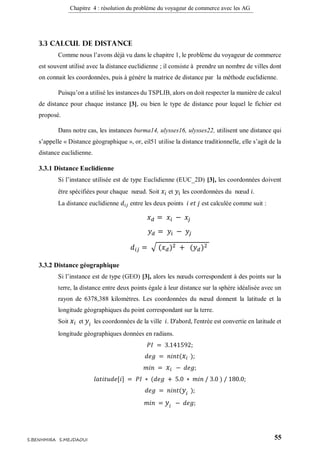 Chapitre 4 : résolution du problème du voyageur de commerce avec les AG
55S.BENHMIRA S.MEJDAOUI
3.3 Calcul de distance
Comme nous l’avons déjà vu dans le chapitre 1, le problème du voyageur de commerce
est souvent utilisé avec la distance euclidienne ; il consiste à prendre un nombre de villes dont
on connait les coordonnées, puis à génère la matrice de distance par la méthode euclidienne.
Puisqu’on a utilisé les instances du TSPLIB, alors on doit respecter la manière de calcul
de distance pour chaque instance [3], ou bien le type de distance pour lequel le fichier est
proposé.
Dans notre cas, les instances burma14, ulysses16, ulysses22, utilisent une distance qui
s’appelle « Distance géographique », or, eil51 utilise la distance traditionnelle, elle s’agit de la
distance euclidienne.
3.3.1 Distance Euclidienne
Si l’instance utilisée est de type Euclidienne (EUC_2D) [3], les coordonnées doivent
être spécifiées pour chaque nœud. Soit 𝑥𝑖 et 𝑦𝑖 les coordonnées du nœud 𝑖.
La distance euclidienne 𝑑𝑖𝑗 entre les deux points 𝑖 𝑒𝑡 𝑗 est calculée comme suit :
𝑥 𝑑 = 𝑥𝑖 − 𝑥𝑗
𝑦 𝑑 = 𝑦𝑖 − 𝑦𝑗
𝑑𝑖𝑗 = √ (𝑥 𝑑)2 + (𝑦 𝑑)2
3.3.2 Distance géographique
Si l’instance est de type (GEO) [3], alors les nœuds correspondent à des points sur la
terre, la distance entre deux points égale à leur distance sur la sphère idéalisée avec un
rayon de 6378,388 kilomètres. Les coordonnées du nœud donnent la latitude et la
longitude géographiques du point correspondant sur la terre.
Soit 𝑥𝑖 et 𝑦𝑖 les coordonnées de la ville 𝑖. D'abord, l'entrée est convertie en latitude et
longitude géographiques données en radians.
𝑃𝐼 = 3.141592;
𝑑𝑒𝑔 = 𝑛𝑖𝑛𝑡( 𝑥𝑖 );
𝑚𝑖𝑛 = 𝑥𝑖 − 𝑑𝑒𝑔;
𝑙𝑎𝑡𝑖𝑡𝑢𝑑𝑒[𝑖] = 𝑃𝐼 ∗ (𝑑𝑒𝑔 + 5.0 ∗ 𝑚𝑖𝑛 / 3.0 ) / 180.0;
𝑑𝑒𝑔 = 𝑛𝑖𝑛𝑡( 𝑦𝑖 );
𝑚𝑖𝑛 = 𝑦𝑖 − 𝑑𝑒𝑔;
 