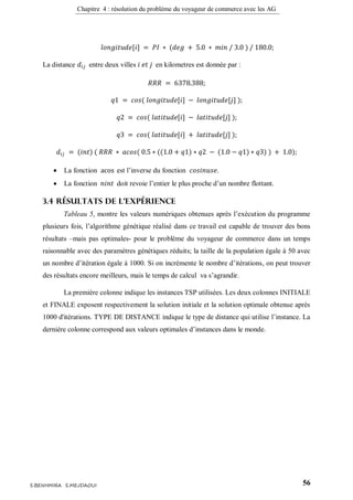 Chapitre 4 : résolution du problème du voyageur de commerce avec les AG
56S.BENHMIRA S.MEJDAOUI
𝑙𝑜𝑛𝑔𝑖𝑡𝑢𝑑𝑒[𝑖] = 𝑃𝐼 ∗ (𝑑𝑒𝑔 + 5.0 ∗ 𝑚𝑖𝑛 / 3.0 ) / 180.0;
La distance 𝑑𝑖𝑗 entre deux villes 𝑖 𝑒𝑡 𝑗 en kilometres est donnée par :
𝑅𝑅𝑅 = 6378.388;
𝑞1 = 𝑐𝑜𝑠( 𝑙𝑜𝑛𝑔𝑖𝑡𝑢𝑑𝑒[𝑖] − 𝑙𝑜𝑛𝑔𝑖𝑡𝑢𝑑𝑒[𝑗] );
𝑞2 = 𝑐𝑜𝑠( 𝑙𝑎𝑡𝑖𝑡𝑢𝑑𝑒[𝑖] − 𝑙𝑎𝑡𝑖𝑡𝑢𝑑𝑒[𝑗] );
𝑞3 = 𝑐𝑜𝑠( 𝑙𝑎𝑡𝑖𝑡𝑢𝑑𝑒[𝑖] + 𝑙𝑎𝑡𝑖𝑡𝑢𝑑𝑒[𝑗] );
𝑑𝑖𝑗 = (𝑖𝑛𝑡) ( 𝑅𝑅𝑅 ∗ 𝑎𝑐𝑜𝑠( 0.5 ∗ ((1.0 + 𝑞1) ∗ 𝑞2 − (1.0 − 𝑞1) ∗ 𝑞3) ) + 1.0);
 La fonction acos est l’inverse du fonction 𝑐𝑜𝑠𝑖𝑛𝑢𝑠𝑒.
 La fonction 𝑛𝑖𝑛𝑡 doit revoie l’entier le plus proche d’un nombre flottant.
3.4 Résultats de l’expérience
Tableau 5, montre les valeurs numériques obtenues après l’exécution du programme
plusieurs fois, l’algorithme génétique réalisé dans ce travail est capable de trouver des bons
résultats –mais pas optimales- pour le problème du voyageur de commerce dans un temps
raisonnable avec des paramètres génétiques réduits; la taille de la population égale à 50 avec
un nombre d’itération égale à 1000. Si on incrémente le nombre d’itérations, on peut trouver
des résultats encore meilleurs, mais le temps de calcul va s’agrandir.
La première colonne indique les instances TSP utilisées. Les deux colonnes INITIALE
et FINALE exposent respectivement la solution initiale et la solution optimale obtenue après
1000 d'itérations. TYPE DE DISTANCE indique le type de distance qui utilise l’instance. La
dernière colonne correspond aux valeurs optimales d’instances dans le monde.
 