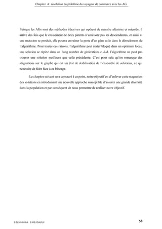 Chapitre 4 : résolution du problème du voyageur de commerce avec les AG
58S.BENHMIRA S.MEJDAOUI
Puisque les AGs sont des méthodes itératives qui opèrent de manière aléatoire et orientée, il
arrive des fois que le croisement de deux parents n’améliore pas les descendantes, et aussi si
une mutation se produit, elle pourra entrainer la perte d’un gène utile dans le déroulement de
l’algorithme. Pour toutes ces raisons, l’algorithme peut rester bloqué dans un optimum local,
une solution se répète dans un long nombre de générations c.-à-d. l’algorithme ne peut pas
trouver une solution meilleure que celle précédente. C’est pour cela qu’on remarque des
stagnations sur le graphe qui est un état de stabilisation de l’ensemble de solutions, ce qui
nécessite de faire face à ce blocage.
Le chapitre suivant sera consacré à ce point, notre objectif est d’enlever cette stagnation
des solutions en introduisant une nouvelle approche susceptible d’assurer une grande diversité
dans la population et par conséquent de nous permettre de réaliser notre objectif.
 